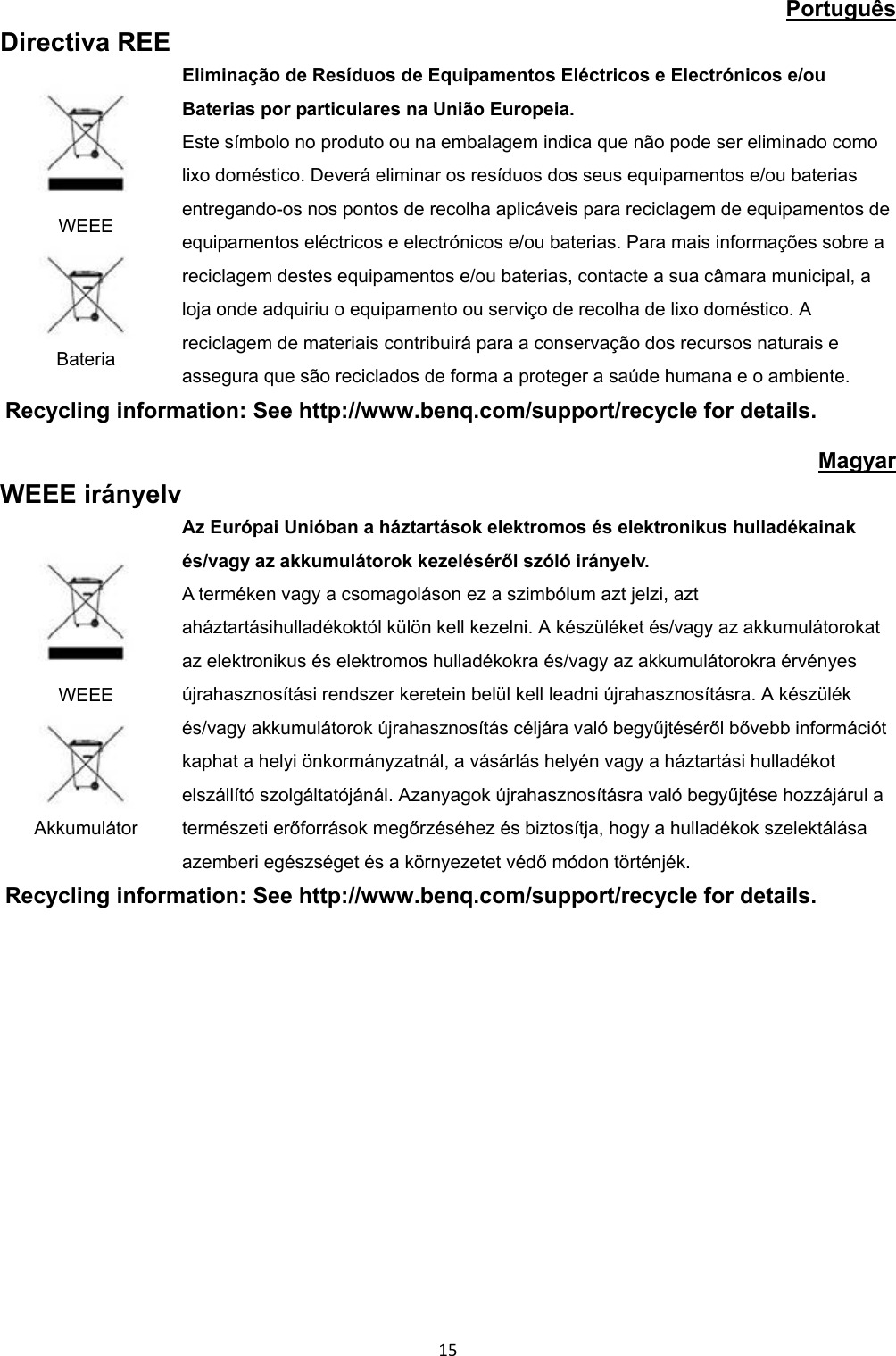 Português Directiva REE WEEE Bateria Eliminação de Resíduos de Equipamentos Eléctricos e Electrónicos e/ou Baterias por particulares na União Europeia. Este símbolo no produto ou na embalagem indica que não pode ser eliminado como lixo doméstico. Deverá eliminar os resíduos dos seus equipamentos e/ou baterias entregando-os nos pontos de recolha aplicáveis para reciclagem de equipamentos de equipamentos eléctricos e electrónicos e/ou baterias. Para mais informações sobre a reciclagem destes equipamentos e/ou baterias, contacte a sua câmara municipal, a loja onde adquiriu o equipamento ou serviço de recolha de lixo doméstico. A reciclagem de materiais contribuirá para a conservação dos recursos naturais e assegura que são reciclados de forma a proteger a saúde humana e o ambiente. Recycling information: See http://www.benq.com/support/recycle for details. Magyar WEEE irányelv WEEE Akkumulátor Az Európai Unióban a háztartások elektromos és elektronikus hulladékainak és/vagy az akkumulátorok kezeléséről szóló irányelv. A terméken vagy a csomagoláson ez a szimbólum azt jelzi, azt aháztartásihulladékoktól külön kell kezelni. A készüléket és/vagy az akkumulátorokat az elektronikus és elektromos hulladékokra és/vagy az akkumulátorokra érvényes újrahasznosítási rendszer keretein belül kell leadni újrahasznosításra. A készülék és/vagy akkumulátorok újrahasznosítás céljára való begyűjtéséről bővebb információt kaphat a helyi önkormányzatnál, a vásárlás helyén vagy a háztartási hulladékot elszállító szolgáltatójánál. Azanyagok újrahasznosításra való begyűjtése hozzájárul a természeti erőforrások megőrzéséhez és biztosítja, hogy a hulladékok szelektálása azemberi egészséget és a környezetet védő módon történjék. Recycling information: See http://www.benq.com/support/recycle for details. 15