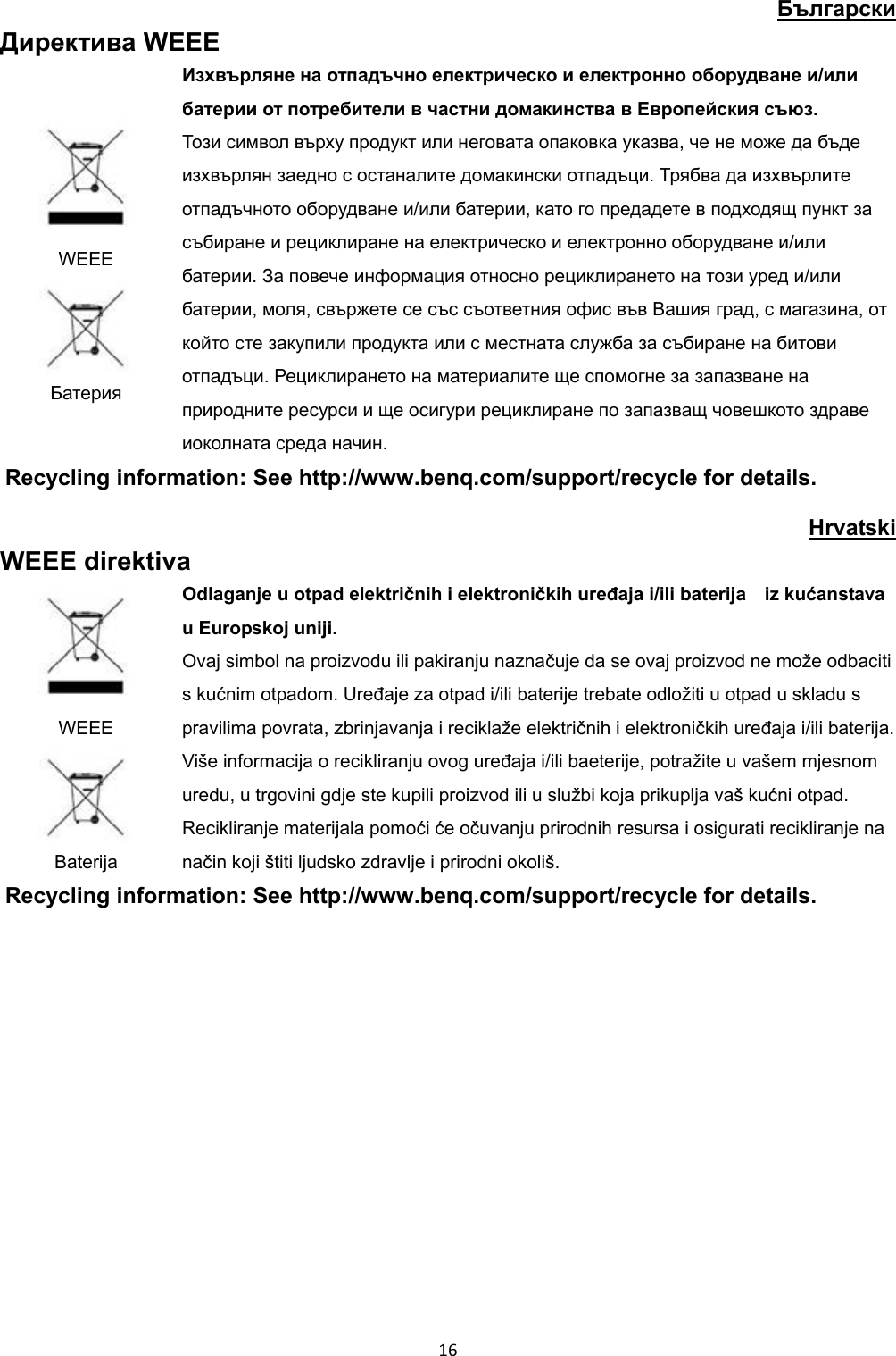 Български Директива WEEE WEEE Батерия Изхвърляне на отпадъчно електрическо и електронно оборудване и/или батерии от потребители в частни домакинства в Европейския съюз. Този символ върху продукт или неговата опаковка указва, че не може да бъде изхвърлян заедно с останалите домакински отпадъци. Трябва да изхвърлите отпадъчното оборудване и/или батерии, като го предадете в подходящ пункт за събиране и рециклиране на електрическо и електронно оборудване и/или батерии. За повече информация относно рециклирането на този уред и/или батерии, моля, свържете се със съответния офис във Вашия град, с магазина, от който сте закупили продукта или с местната служба за събиране на битови отпадъци. Рециклирането на материалите ще спомогне за запазване на природните ресурси и ще осигури рециклиране по запазващ човешкото здраве иоколната среда начин. Recycling information: See http://www.benq.com/support/recycle for details. Hrvatski WEEE direktiva WEEE Baterija Odlaganje u otpad električnih i elektroničkih uređaja i/ili baterija iz kućanstava u Europskoj uniji. Ovaj simbol na proizvodu ili pakiranju naznačuje da se ovaj proizvod ne može odbaciti s kućnim otpadom. Uređaje za otpad i/ili baterije trebate odložiti u otpad u skladu s pravilima povrata, zbrinjavanja i reciklaže električnih i elektroničkih uređaja i/ili baterija. Više informacija o recikliranju ovog uređaja i/ili baeterije, potražite u vašem mjesnom uredu, u trgovini gdje ste kupili proizvod ili u službi koja prikuplja vaš kućni otpad. Recikliranje materijala pomoći će očuvanju prirodnih resursa i osigurati recikliranje na način koji štiti ljudsko zdravlje i prirodni okoliš. Recycling information: See http://www.benq.com/support/recycle for details. 16