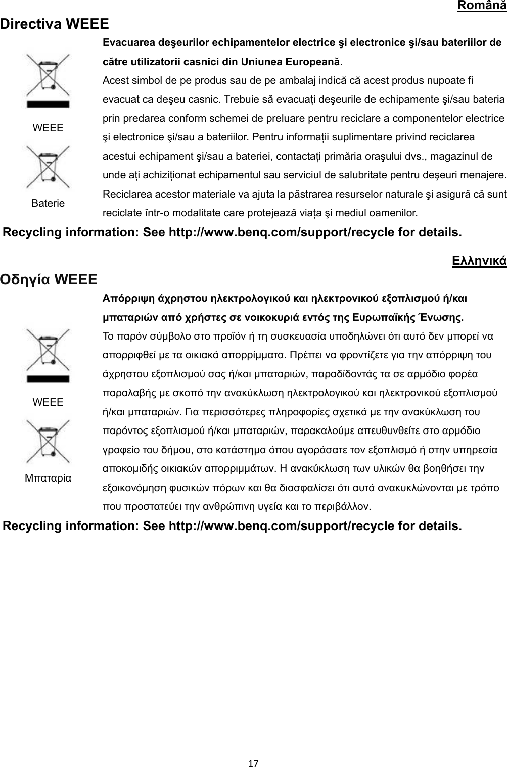 RomânăDirectiva WEEE WEEE Baterie Evacuarea deşeurilor echipamentelor electrice şi electronice şi/sau bateriilor de către utilizatorii casnici din Uniunea Europeană. Acest simbol de pe produs sau de pe ambalaj indică că acest produs nupoate fi evacuat ca deşeu casnic. Trebuie să evacuaţi deşeurile de echipamente şi/sau bateria prin predarea conform schemei de preluare pentru reciclare a componentelor electrice şi electronice şi/sau a bateriilor. Pentru informaţii suplimentare privind reciclarea acestui echipament şi/sau a bateriei, contactaţi primăria oraşului dvs., magazinul de unde aţi achiziţionat echipamentul sau serviciul de salubritate pentru deşeuri menajere. Reciclarea acestor materiale va ajuta la păstrarea resurselor naturale şi asigură că sunt reciclate într-o modalitate care protejează viaţa şi mediul oamenilor. Recycling information: See http://www.benq.com/support/recycle for details. Ελληνικά Οδηγία WEEE WEEE Μπαταρία Απόρριψη άχρηστου ηλεκτρολογικού και ηλεκτρονικού εξοπλισµού ή/και µπαταριών από χρήστες σε νοικοκυριά εντός της Ευρωπαϊκής Ένωσης. Το παρόν σύµβολο στο προϊόν ή τη συσκευασία υποδηλώνει ότι αυτό δεν µπορεί να απορριφθεί µε τα οικιακά απορρίµµατα. Πρέπει να φροντίζετε για την απόρριψη του άχρηστου εξοπλισµού σας ή/και µπαταριών, παραδίδοντάς τα σε αρµόδιο φορέα παραλαβής µε σκοπό την ανακύκλωση ηλεκτρολογικού και ηλεκτρονικού εξοπλισµού ή/και µπαταριών. Για περισσότερες πληροφορίες σχετικά µε την ανακύκλωση του παρόντος εξοπλισµού ή/και µπαταριών, παρακαλούµε απευθυνθείτε στο αρµόδιο γραφείο του δήµου, στο κατάστηµα όπου αγοράσατε τον εξοπλισµό ή στην υπηρεσία αποκοµιδής οικιακών απορριµµάτων. Η ανακύκλωση των υλικών θα βοηθήσει την εξοικονόµηση φυσικών πόρων και θα διασφαλίσει ότι αυτά ανακυκλώνονται µε τρόπο που προστατεύει την ανθρώπινη υγεία και το περιβάλλον. Recycling information: See http://www.benq.com/support/recycle for details. 17