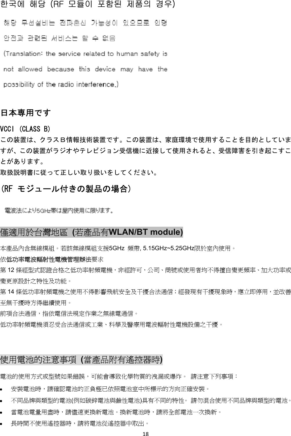 한국에 해당 (RF 모듈이 포함된 제품의 경우) 日本専用です VCCI (CLASS B) この装置は、クラスB情報技術装置です。この装置は、家庭環境で使用することを目的としていますが、この装置がラジオやテレビジョン受信機に近接して使用されると、受信障害を引き起こすことがあります。 取扱説明書に従って正しい取り扱いをしてください。 (RF モジュール付きの製品の場合) 僅適用於台灣地區 (若產品有WLAN/BT module) 本產品內含無線模組。若該無線模組支援5GHz 頻帶, 5.15GHz~5.25GHz限於室內使用。 依低功率電波輻射性電機管理辦法要求 第12 條經型式認證合格之低功率射頻電機,非經許可,公司、商號或使用者均不得擅自變更頻率、加大功率或變更原設計之特性及功能。 第14 條低功率射頻電機之使用不得影響飛航安全及干擾合法通信;經發現有干擾現象時,應立即停用,並改善至無干擾時方得繼續使用。 前項合法通信,指依電信法規定作業之無線電通信。 低功率射頻電機須忍受合法通信或工業、科學及醫療用電波輻射性電機設備之干擾。 使用電池的注意事項 (當產品附有遙控器時) 電池的使用方式或型號如果錯誤,可能會導致化學物質的洩漏或爆炸。 請注意下列事項: 安裝電池時,請確認電池的正負極已依照電池室中所標示的方向正確安裝。 不同品牌與類型的電池(例如碳鋅電池與鹼性電池)具有不同的特性。 請勿混合使用不同品牌與類型的電池。 當電池電量用盡時,請儘速更換新電池。換新電池時,請將全部電池一次換新。 長時間不使用遙控器時,請將電池從遙控器中取出。 18