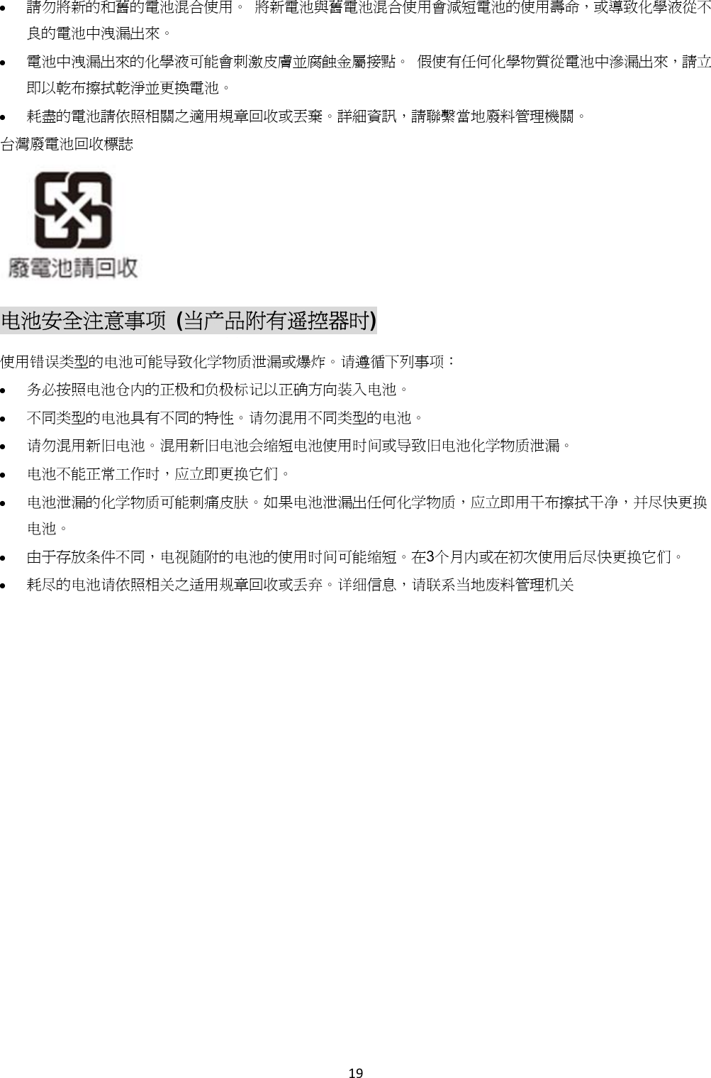  請勿將新的和舊的電池混合使用。 將新電池與舊電池混合使用會減短電池的使用壽命,或導致化學液從不良的電池中洩漏出來。 電池中洩漏出來的化學液可能會刺激皮膚並腐蝕金屬接點。 假使有任何化學物質從電池中滲漏出來,請立即以乾布擦拭乾淨並更換電池。 耗盡的電池請依照相關之適用規章回收或丟棄。詳細資訊,請聯繫當地廢料管理機關。 台灣廢電池回收標誌 电池安全注意事项 (当产品附有遥控器时) 使用错误类型的电池可能导致化学物质泄漏或爆炸。请遵循下列事项: 务必按照电池仓内的正极和负极标记以正确方向装入电池。 不同类型的电池具有不同的特性。请勿混用不同类型的电池。 请勿混用新旧电池。混用新旧电池会缩短电池使用时间或导致旧电池化学物质泄漏。 电池不能正常工作时,应立即更换它们。 电池泄漏的化学物质可能刺痛皮肤。如果电池泄漏出任何化学物质,应立即用干布擦拭干净,并尽快更换电池。 由于存放条件不同,电视随附的电池的使用时间可能缩短。在3个月内或在初次使用后尽快更换它们。 耗尽的电池请依照相关之适用规章回收或丢弃。详细信息,请联系当地废料管理机关 19