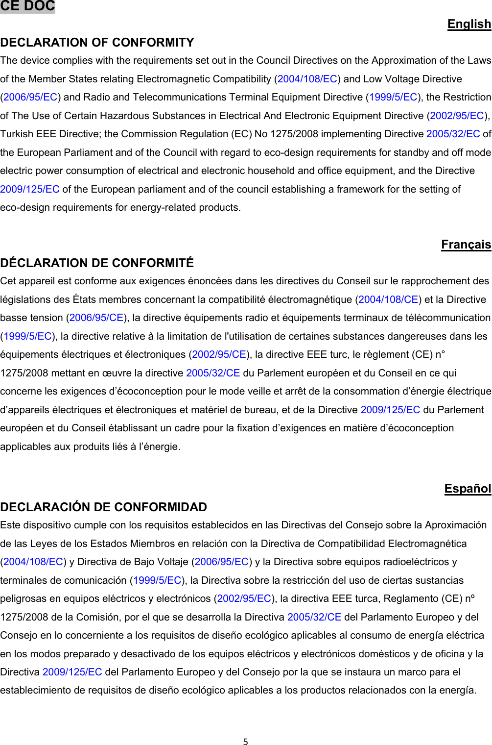 5CE DOC English DECLARATION OF CONFORMITY The device complies with the requirements set out in the Council Directives on the Approximation of the Laws of the Member States relating Electromagnetic Compatibility (2004/108/EC) and Low Voltage Directive (2006/95/EC) and Radio and Telecommunications Terminal Equipment Directive (1999/5/EC), the Restriction of The Use of Certain Hazardous Substances in Electrical And Electronic Equipment Directive (2002/95/EC), Turkish EEE Directive; the Commission Regulation (EC) No 1275/2008 implementing Directive 2005/32/EC of the European Parliament and of the Council with regard to eco-design requirements for standby and off mode electric power consumption of electrical and electronic household and office equipment, and the Directive 2009/125/EC of the European parliament and of the council establishing a framework for the setting of eco-design requirements for energy-related products. Français DÉCLARATION DE CONFORMITÉ Cet appareil est conforme aux exigences énoncées dans les directives du Conseil sur le rapprochement des législations des États membres concernant la compatibilité électromagnétique (2004/108/CE) et la Directive basse tension (2006/95/CE), la directive équipements radio et équipements terminaux de télécommunication (1999/5/EC), la directive relative à la limitation de l'utilisation de certaines substances dangereuses dans les équipements électriques et électroniques (2002/95/CE), la directive EEE turc, le règlement (CE) n° 1275/2008 mettant en œuvre la directive 2005/32/CE du Parlement européen et du Conseil en ce qui concerne les exigences d’écoconception pour le mode veille et arrêt de la consommation d’énergie électrique d’appareils électriques et électroniques et matériel de bureau, et de la Directive 2009/125/EC du Parlement européen et du Conseil établissant un cadre pour la fixation d’exigences en matière d’écoconception applicables aux produits liés à l’énergie. Español DECLARACIÓN DE CONFORMIDAD Este dispositivo cumple con los requisitos establecidos en las Directivas del Consejo sobre la Aproximación de las Leyes de los Estados Miembros en relación con la Directiva de Compatibilidad Electromagnética (2004/108/EC) y Directiva de Bajo Voltaje (2006/95/EC) y la Directiva sobre equipos radioeléctricos y terminales de comunicación (1999/5/EC), la Directiva sobre la restricción del uso de ciertas sustancias peligrosas en equipos eléctricos y electrónicos (2002/95/EC), la directiva EEE turca, Reglamento (CE) nº 1275/2008 de la Comisión, por el que se desarrolla la Directiva 2005/32/CE del Parlamento Europeo y del Consejo en lo concerniente a los requisitos de diseño ecológico aplicables al consumo de energía eléctrica en los modos preparado y desactivado de los equipos eléctricos y electrónicos domésticos y de oficina y la Directiva 2009/125/EC del Parlamento Europeo y del Consejo por la que se instaura un marco para el establecimiento de requisitos de diseño ecológico aplicables a los productos relacionados con la energía.