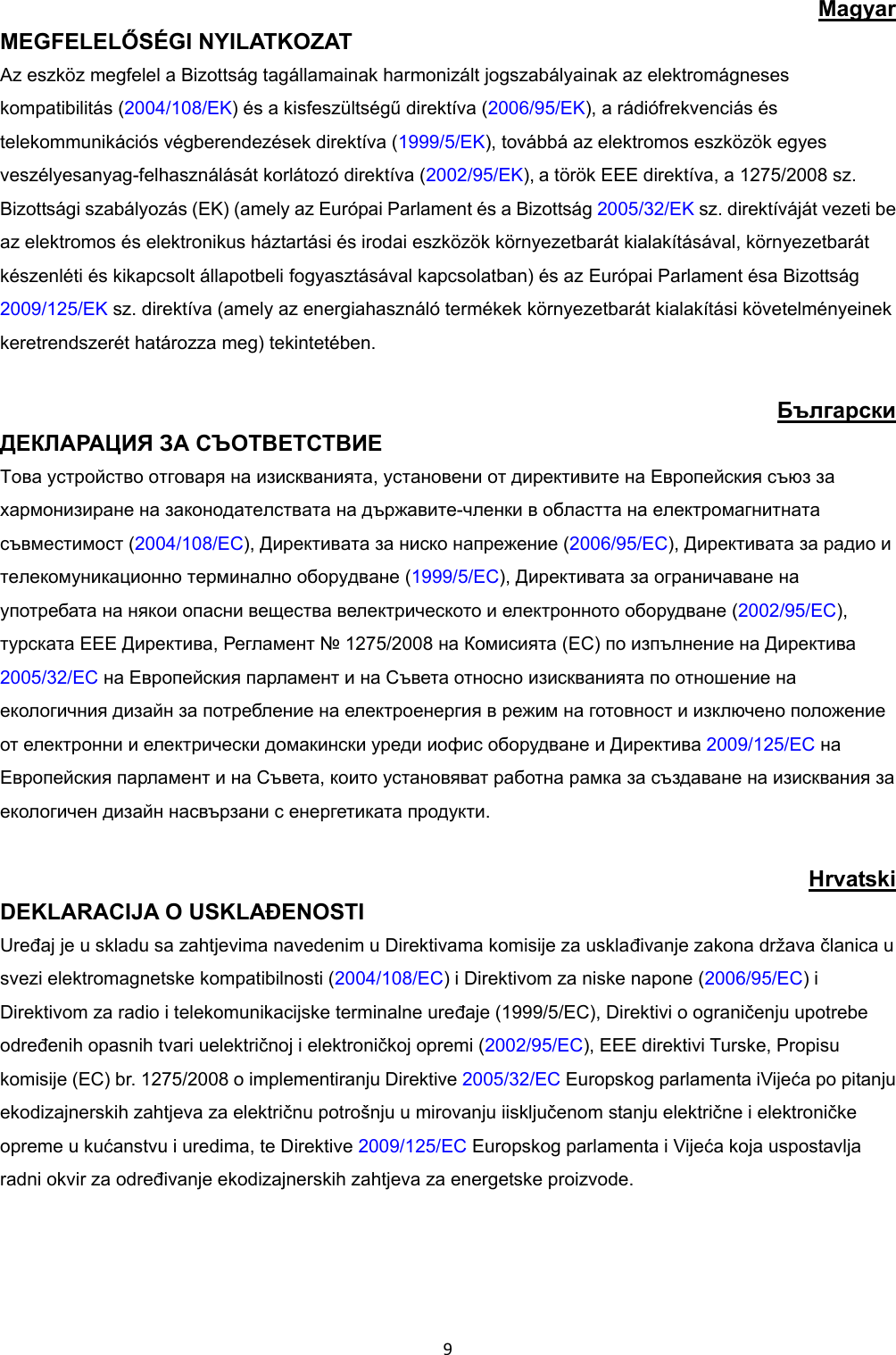 9Magyar MEGFELELŐSÉGI NYILATKOZAT Az eszköz megfelel a Bizottság tagállamainak harmonizált jogszabályainak az elektromágneses kompatibilitás (2004/108/EK) és a kisfeszültségű direktíva (2006/95/EK), a rádiófrekvenciás és telekommunikációs végberendezések direktíva (1999/5/EK), továbbá az elektromos eszközök egyes veszélyesanyag-felhasználását korlátozó direktíva (2002/95/EK),a török EEE direktíva, a 1275/2008 sz. Bizottsági szabályozás (EK) (amely az Európai Parlament és a Bizottság 2005/32/EK sz. direktíváját vezeti be az elektromos és elektronikus háztartási és irodai eszközök környezetbarát kialakításával, környezetbarát készenléti és kikapcsolt állapotbeli fogyasztásával kapcsolatban) és az Európai Parlament ésa Bizottság 2009/125/EK sz. direktíva (amely az energiahasználó termékek környezetbarát kialakítási követelményeinek keretrendszerét határozza meg) tekintetében. Български ДЕКЛАРАЦИЯ ЗА СЪОТВЕТСТВИЕ Това устройство отговаря на изискванията, установени от директивите на Европейския съюз за хармонизиране на законодателствата на държавите-членки в областта на електромагнитната съвместимост (2004/108/EC), Директивата за ниско напрежение (2006/95/EC), Директивата за радио и телекомуникационно терминално оборудване (1999/5/EC), Директивата за ограничаване на употребата на някои опасни вещества велектрическото и електронното оборудване (2002/95/EC), турската EEE Директива, Регламент № 1275/2008 на Комисията (EC) по изпълнение на Директива 2005/32/EC на Европейския парламент и на Съвета относно изискванията по отношение на екологичния дизайн за потребление на електроенергия в режим на готовност и изключено положение от електронни и електрически домакински уреди иофис оборудване и Директива 2009/125/EC на Европейския парламент и на Съвета, които установяват работна рамка за създаване на изисквания за екологичен дизайн насвързани с енергетиката продукти. Hrvatski DEKLARACIJA O USKLAĐENOSTI Uređaj je u skladu sa zahtjevima navedenim u Direktivama komisije za usklađivanje zakona država članica u svezi elektromagnetske kompatibilnosti (2004/108/EC) i Direktivom za niske napone (2006/95/EC) i Direktivom za radio i telekomunikacijske terminalne uređaje (1999/5/EC), Direktivi o ograničenju upotrebe određenih opasnih tvari uelektričnoj i elektroničkoj opremi (2002/95/EC), EEE direktivi Turske, Propisu komisije (EC) br. 1275/2008 o implementiranju Direktive 2005/32/EC Europskog parlamenta iVijeća po pitanju ekodizajnerskih zahtjeva za električnu potrošnju u mirovanju iisključenom stanju električne i elektroničke opreme u kućanstvu i uredima, te Direktive 2009/125/EC Europskog parlamenta i Vijeća koja uspostavlja radni okvir za određivanje ekodizajnerskih zahtjeva za energetske proizvode.
