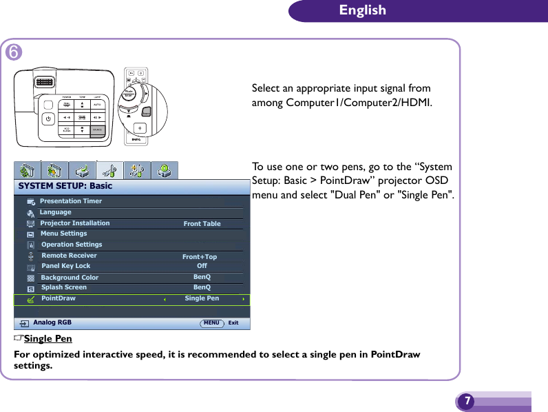 7English6Select an appropriate input signal from among Computer1/Computer2/HDMI.SYSTEM SETUP: BasicPresentation TimerLanguageProjector InstallationOperation SettingsPanel Key LockSplash ScreenBackground ColorAnalog RGB MENU ExitFront TableOffBenQBenQMenu SettingsRemote Receiver Front+TopPointDrawTo use one or two pens, go to the “System Setup: Basic &gt; PointDraw” projector OSD menu and select &quot;Dual Pen&quot; or &quot;Single Pen&quot;.Single PenSingle PenFor optimized interactive speed, it is recommended to select a single pen in PointDraw settings.