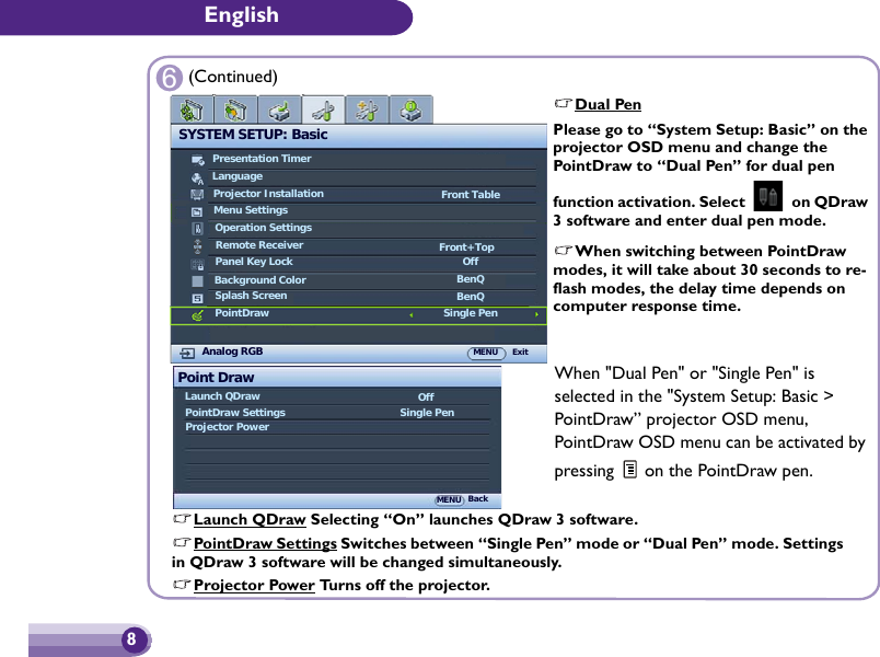 English86Dual PenPlease go to “System Setup: Basic” on the projector OSD menu and change the PointDraw to “Dual Pen” for dual pen function activation. Select   on QDraw 3 software and enter dual pen mode.When switching between PointDraw modes, it will take about 30 seconds to re-flash modes, the delay time depends on computer response time.(Continued)Point DrawLaunch QDrawPointDraw SettingsProjector PowerOffSingle PenMENU BackWhen &quot;Dual Pen&quot; or &quot;Single Pen&quot; is selected in the &quot;System Setup: Basic &gt; PointDraw” projector OSD menu, PointDraw OSD menu can be activated by pressing   on the PointDraw pen.Launch QDraw Selecting “On” launches QDraw 3 software.PointDraw Settings Switches between “Single Pen” mode or “Dual Pen” mode. Settings in QDraw 3 software will be changed simultaneously.Projector Power Turns off the projector.SYSTEM SETUP: BasicPresentation TimerLanguageProjector InstallationOperation SettingsPanel Key LockSplash ScreenBackground ColorAnalog RGB MENU ExitFront TableOffBenQBenQMenu SettingsRemote Receiver Front+TopPointDraw Single Pen