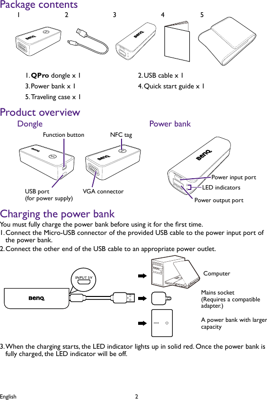 2EnglishPackage contentsINPUT DCEVOUTPUT DCEV12345QPro1.   dongle x 1 USB cable x 12. Power bank x 13.  Quick start guide x 14. Traveling case x 15. Product overviewVGA connectorNFC tagFunction buttonUSB port(for power supply)Dongle Power bankINPUT DCEVOUTPUT DCEVLED indicatorsPower input portPower output portCharging the power bankYou must fully charge the power bank before using it for the rst time.Connect the Micro-USB connector of the provided USB cable to the power input port of 1. the power bank.Connect the other end of the USB cable to an appropriate power outlet.2. ComputerMains socket(Requires a compatible adapter.)A power bank with larger capacityWhen the charging starts, the LED indicator lights up in solid red. Once the power bank is 3. fully charged, the LED indicator will be off.