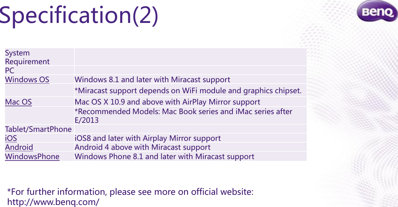 Confidential.  © BenQ Corporation, all rights reserved.Specification(2)System RequirementPCWindows OSWindows 8.1 and later with Miracast support*Miracast support depends on WiFi module and graphics chipset.Mac OSMac OS X 10.9 and above with AirPlay Mirror support*Recommended Models: Mac Book series and iMac series after E/2013Tablet/SmartPhoneiOSiOS8 and later with Airplay Mirror supportAndroid Android 4 above with Miracast support WindowsPhoneWindows Phone 8.1 and later with Miracast support*For further information, please see more on official website: http://www.benq.com/