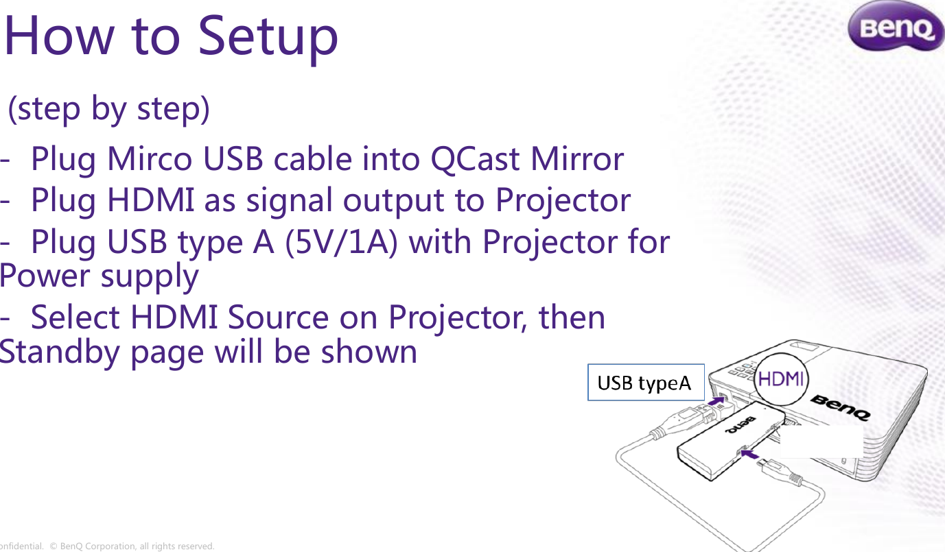 Confidential.  © BenQ Corporation, all rights reserved.How to Setup(step by step)- Plug Mirco USB cable into QCast Mirror- Plug HDMI as signal output to Projector- Plug USB type A (5V/1A) with Projector for Power supply- Select HDMI Source on Projector, then Standby page will be shown