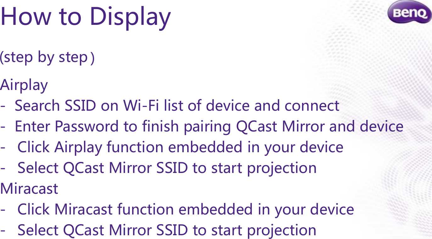 Confidential.  © BenQ Corporation, all rights reserved.How to Display(step by step )Airplay- Search SSID on Wi-Fi list of device and connect- Enter Password to finish pairing QCast Mirror and device- Click Airplay function embedded in your device - Select QCast Mirror SSID to start projectionMiracast- Click Miracast function embedded in your device- Select QCast Mirror SSID to start projection