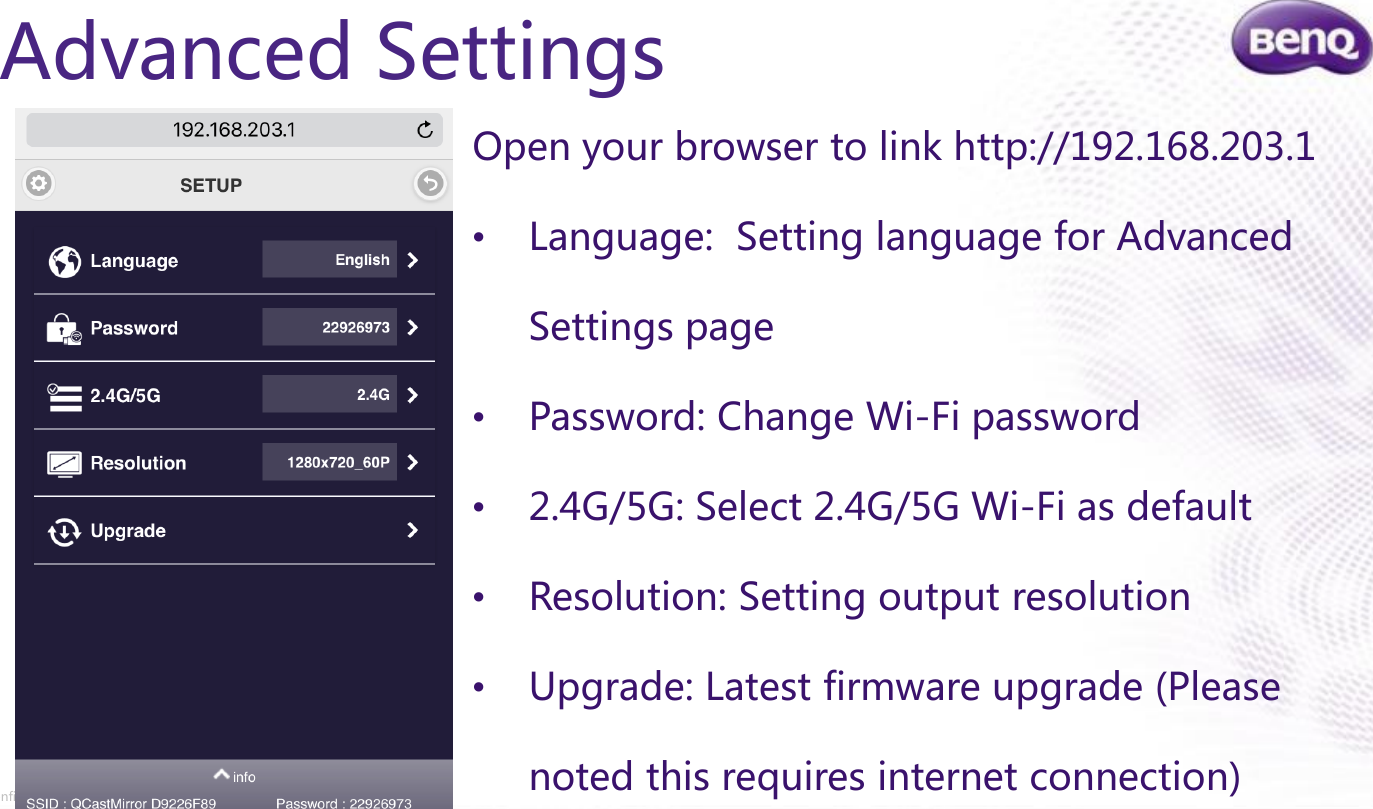 Confidential.  © BenQ Corporation, all rights reserved.Advanced SettingsOpen your browser to link http://192.168.203.1•Language:  Setting language for Advanced Settings page•Password: Change Wi-Fi password•2.4G/5G: Select 2.4G/5G Wi-Fi as default•Resolution: Setting output resolution•Upgrade: Latest firmware upgrade (Please noted this requires internet connection)