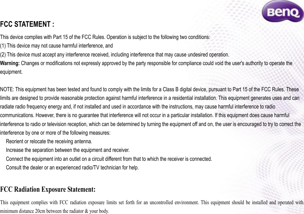 FCC STATEMENT :   This device complies with Part 15 of the FCC Rules. Operation is subject to the following two conditions: (1) This device may not cause harmful interference, and (2) This device must accept any interference received, including interference that may cause undesired operation. Warning: Changes or modifications not expressly approved by the party responsible for compliance could void the user&apos;s authority to operate the equipment.  NOTE: This equipment has been tested and found to comply with the limits for a Class B digital device, pursuant to Part 15 of the FCC Rules. These limits are designed to provide reasonable protection against harmful interference in a residential installation. This equipment generates uses and can radiate radio frequency energy and, if not installed and used in accordance with the instructions, may cause harmful interference to radio communications. However, there is no guarantee that interference will not occur in a particular installation. If this equipment does cause harmful interference to radio or television reception, which can be determined by turning the equipment off and on, the user is encouraged to try to correct the interference by one or more of the following measures:  Reorient or relocate the receiving an　tenna.  Increase the separation between the equipment and receiver.　  Connect the equipment into an outlet on a circuit different from that to which the receiver is connected.　  Consult the dealer or an experienced radio/TV technician for help.　  FCC Radiation Exposure Statement: This  equipment  complies  with  FCC  radiation  exposure  limits  set  forth  for  an  uncontrolled  environment.  This  equipment  should  be  installed  and  operated  with minimum distance 20cm between the radiator &amp; your body. 