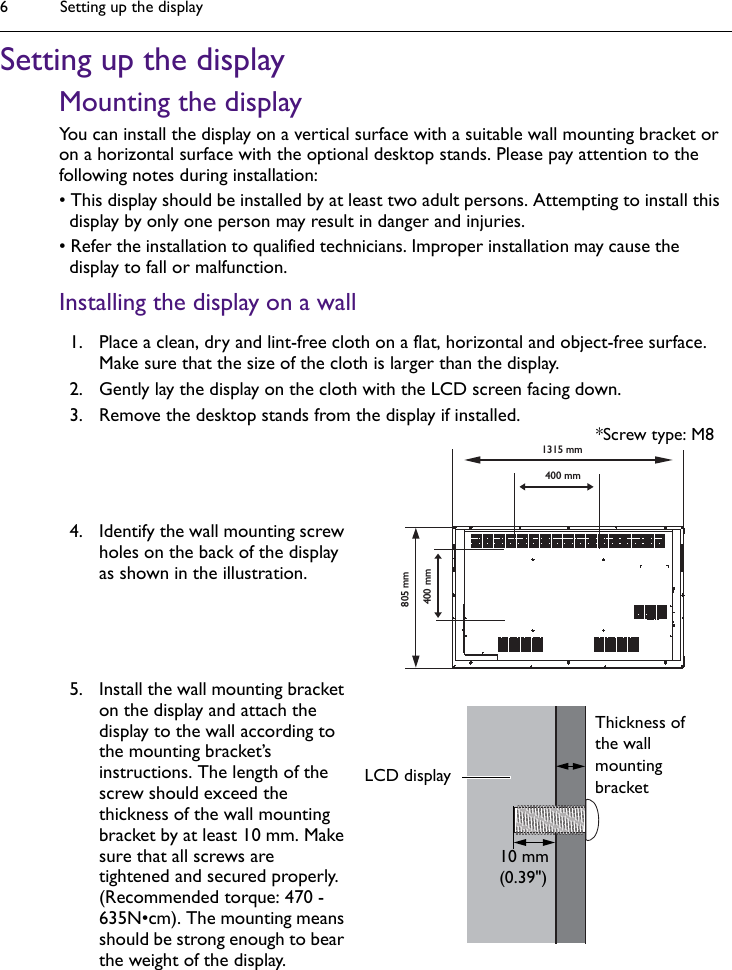 Setting up the display6Setting up the displayMounting the displayYou can install the display on a vertical surface with a suitable wall mounting bracket or on a horizontal surface with the optional desktop stands. Please pay attention to the following notes during installation:• This display should be installed by at least two adult persons. Attempting to install this display by only one person may result in danger and injuries.• Refer the installation to qualified technicians. Improper installation may cause the display to fall or malfunction. Installing the display on a wall1. Place a clean, dry and lint-free cloth on a flat, horizontal and object-free surface. Make sure that the size of the cloth is larger than the display.2. Gently lay the display on the cloth with the LCD screen facing down.3. Remove the desktop stands from the display if installed.4. Identify the wall mounting screw holes on the back of the display as shown in the illustration.5. Install the wall mounting bracket on the display and attach the display to the wall according to the mounting bracket’s instructions. The length of the screw should exceed the thickness of the wall mounting bracket by at least 10 mm. Make sure that all screws are tightened and secured properly. (Recommended torque: 470 - 635N•cm). The mounting means should be strong enough to bear the weight of the display.  1315 mm400 mm400 mm805 mmThickness of the wall mounting bracket10 mm(0.39&quot;)LCD display*Screw type: M8