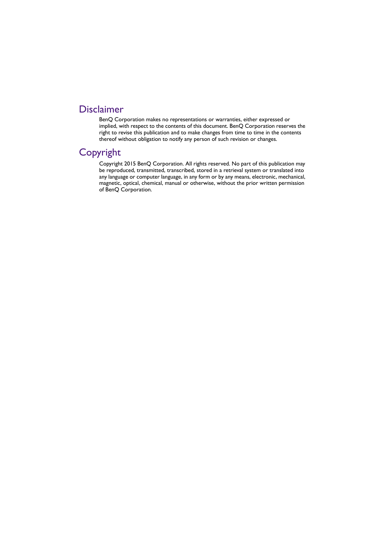 DisclaimerBenQ Corporation makes no representations or warranties, either expressed or implied, with respect to the contents of this document. BenQ Corporation reserves the right to revise this publication and to make changes from time to time in the contents thereof without obligation to notify any person of such revision or changes.CopyrightCopyright 2015 BenQ Corporation. All rights reserved. No part of this publication may be reproduced, transmitted, transcribed, stored in a retrieval system or translated into any language or computer language, in any form or by any means, electronic, mechanical, magnetic, optical, chemical, manual or otherwise, without the prior written permission of BenQ Corporation.