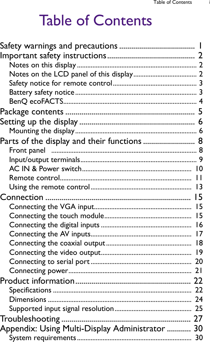 Table of Contents iTable of ContentsSafety warnings and precautions ...................................... 1Important safety instructions............................................ 2Notes on this display...................................................................... 2Notes on the LCD panel of this display..................................... 2Safety notice for remote control................................................. 3Battery safety notice....................................................................... 3BenQ ecoFACTS.............................................................................. 4Package contents ................................................................. 5Setting up the display .......................................................... 6Mounting the display....................................................................... 6Parts of the display and their functions .......................... 8Front panel   ..................................................................................... 8Input/output terminals.................................................................... 9AC IN &amp; Power switch................................................................  10Remote control.............................................................................  11Using the remote control...........................................................  13Connection ......................................................................... 15Connecting the VGA input.........................................................  15Connecting the touch module...................................................  15Connecting the digital inputs .....................................................  16Connecting the AV inputs...........................................................  17Connecting the coaxial output..................................................  18Connecting the video output.....................................................  19Connecting to serial port ...........................................................  20Connecting power........................................................................  21Product information.......................................................... 22Specifications .................................................................................  22Dimensions ....................................................................................  24Supported input signal resolution.............................................  25Troubleshooting ................................................................. 27Appendix: Using Multi-Display Administrator ............ 30System requirements...................................................................  30