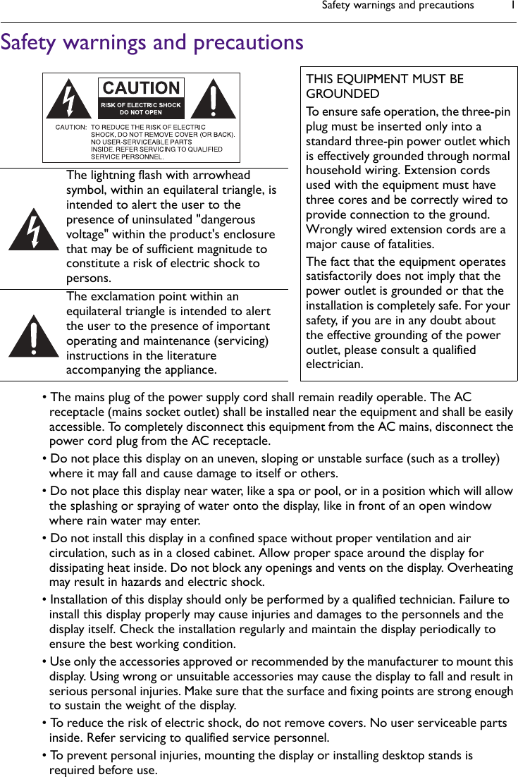 Safety warnings and precautions 1Safety warnings and precautions• The mains plug of the power supply cord shall remain readily operable. The AC receptacle (mains socket outlet) shall be installed near the equipment and shall be easily accessible. To completely disconnect this equipment from the AC mains, disconnect the power cord plug from the AC receptacle.• Do not place this display on an uneven, sloping or unstable surface (such as a trolley) where it may fall and cause damage to itself or others.• Do not place this display near water, like a spa or pool, or in a position which will allow the splashing or spraying of water onto the display, like in front of an open window where rain water may enter.• Do not install this display in a confined space without proper ventilation and air circulation, such as in a closed cabinet. Allow proper space around the display for dissipating heat inside. Do not block any openings and vents on the display. Overheating may result in hazards and electric shock.• Installation of this display should only be performed by a qualified technician. Failure to install this display properly may cause injuries and damages to the personnels and the display itself. Check the installation regularly and maintain the display periodically to ensure the best working condition.• Use only the accessories approved or recommended by the manufacturer to mount this display. Using wrong or unsuitable accessories may cause the display to fall and result in serious personal injuries. Make sure that the surface and fixing points are strong enough to sustain the weight of the display.• To reduce the risk of electric shock, do not remove covers. No user serviceable parts inside. Refer servicing to qualified service personnel.• To prevent personal injuries, mounting the display or installing desktop stands is required before use.THIS EQUIPMENT MUST BE GROUNDEDTo ensure safe operation, the three-pin plug must be inserted only into a standard three-pin power outlet which is effectively grounded through normal household wiring. Extension cords used with the equipment must have three cores and be correctly wired to provide connection to the ground. Wrongly wired extension cords are a major cause of fatalities.The fact that the equipment operates satisfactorily does not imply that the power outlet is grounded or that the installation is completely safe. For your safety, if you are in any doubt about the effective grounding of the power outlet, please consult a qualified electrician.The lightning flash with arrowhead symbol, within an equilateral triangle, is intended to alert the user to the presence of uninsulated &quot;dangerous voltage&quot; within the product&apos;s enclosure that may be of sufficient magnitude to constitute a risk of electric shock to persons.The exclamation point within an equilateral triangle is intended to alert the user to the presence of important operating and maintenance (servicing) instructions in the literature accompanying the appliance.