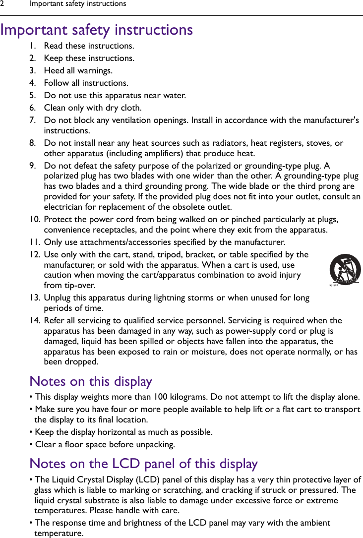 Important safety instructions2Important safety instructions1. Read these instructions.2. Keep these instructions.3. Heed all warnings.4. Follow all instructions.5. Do not use this apparatus near water.6. Clean only with dry cloth.7. Do not block any ventilation openings. Install in accordance with the manufacturer&apos;s instructions.8. Do not install near any heat sources such as radiators, heat registers, stoves, or other apparatus (including amplifiers) that produce heat.9. Do not defeat the safety purpose of the polarized or grounding-type plug. A polarized plug has two blades with one wider than the other. A grounding-type plug has two blades and a third grounding prong. The wide blade or the third prong are provided for your safety. If the provided plug does not fit into your outlet, consult an electrician for replacement of the obsolete outlet.10. Protect the power cord from being walked on or pinched particularly at plugs, convenience receptacles, and the point where they exit from the apparatus. 11. Only use attachments/accessories specified by the manufacturer.12. Use only with the cart, stand, tripod, bracket, or table specified by the manufacturer, or sold with the apparatus. When a cart is used, use caution when moving the cart/apparatus combination to avoid injury from tip-over.13. Unplug this apparatus during lightning storms or when unused for long periods of time.14. Refer all servicing to qualified service personnel. Servicing is required when the apparatus has been damaged in any way, such as power-supply cord or plug is damaged, liquid has been spilled or objects have fallen into the apparatus, the apparatus has been exposed to rain or moisture, does not operate normally, or has been dropped.Notes on this display• This display weights more than 100 kilograms. Do not attempt to lift the display alone.• Make sure you have four or more people available to help lift or a flat cart to transport the display to its final location.• Keep the display horizontal as much as possible. • Clear a floor space before unpacking.Notes on the LCD panel of this display• The Liquid Crystal Display (LCD) panel of this display has a very thin protective layer of glass which is liable to marking or scratching, and cracking if struck or pressured. The liquid crystal substrate is also liable to damage under excessive force or extreme temperatures. Please handle with care.• The response time and brightness of the LCD panel may vary with the ambient temperature.