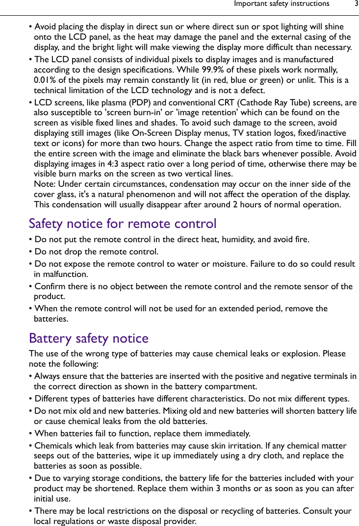 Important safety instructions 3• Avoid placing the display in direct sun or where direct sun or spot lighting will shine onto the LCD panel, as the heat may damage the panel and the external casing of the display, and the bright light will make viewing the display more difficult than necessary.• The LCD panel consists of individual pixels to display images and is manufactured according to the design specifications. While 99.9% of these pixels work normally, 0.01% of the pixels may remain constantly lit (in red, blue or green) or unlit. This is a technical limitation of the LCD technology and is not a defect.• LCD screens, like plasma (PDP) and conventional CRT (Cathode Ray Tube) screens, are also susceptible to &apos;screen burn-in&apos; or &apos;image retention&apos; which can be found on the screen as visible fixed lines and shades. To avoid such damage to the screen, avoid displaying still images (like On-Screen Display menus, TV station logos, fixed/inactive text or icons) for more than two hours. Change the aspect ratio from time to time. Fill the entire screen with the image and eliminate the black bars whenever possible. Avoid displaying images in 4:3 aspect ratio over a long period of time, otherwise there may be visible burn marks on the screen as two vertical lines.Note: Under certain circumstances, condensation may occur on the inner side of the cover glass, it&apos;s a natural phenomenon and will not affect the operation of the display. This condensation will usually disappear after around 2 hours of normal operation.Safety notice for remote control• Do not put the remote control in the direct heat, humidity, and avoid fire.• Do not drop the remote control.• Do not expose the remote control to water or moisture. Failure to do so could result in malfunction.• Confirm there is no object between the remote control and the remote sensor of the product.• When the remote control will not be used for an extended period, remove the batteries.Battery safety noticeThe use of the wrong type of batteries may cause chemical leaks or explosion. Please note the following:• Always ensure that the batteries are inserted with the positive and negative terminals in the correct direction as shown in the battery compartment.• Different types of batteries have different characteristics. Do not mix different types.• Do not mix old and new batteries. Mixing old and new batteries will shorten battery life or cause chemical leaks from the old batteries.• When batteries fail to function, replace them immediately.• Chemicals which leak from batteries may cause skin irritation. If any chemical matter seeps out of the batteries, wipe it up immediately using a dry cloth, and replace the batteries as soon as possible.• Due to varying storage conditions, the battery life for the batteries included with your product may be shortened. Replace them within 3 months or as soon as you can after initial use.• There may be local restrictions on the disposal or recycling of batteries. Consult your local regulations or waste disposal provider.