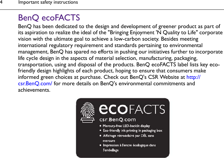 Important safety instructions4BenQ ecoFACTSBenQ has been dedicated to the design and development of greener product as part of its aspiration to realize the ideal of the &quot;Bringing Enjoyment &apos;N Quality to Life&quot; corporate vision with the ultimate goal to achieve a low-carbon society. Besides meeting international regulatory requirement and standards pertaining to environmental management, BenQ has spared no efforts in pushing our initiatives further to incorporate life cycle design in the aspects of material selection, manufacturing, packaging, transportation, using and disposal of the products. BenQ ecoFACTS label lists key eco-friendly design highlights of each product, hoping to ensure that consumers make informed green choices at purchase. Check out BenQ&apos;s CSR Website at http://csr.BenQ.com/ for more details on BenQ&apos;s environmental commitments and achievements.