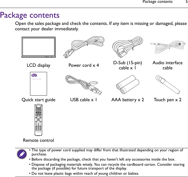 Package contents 5Package contentsOpen the sales package and check the contents. If any item is missing or damaged, please contact your dealer immediately.LCD display Power cord x 4 D-Sub (15-pin) cable x 1 Audio interface cableQuick start guide USB cable x 1 AAA battery x 2 Touch pen x 2Remote control• The type of power cord supplied may differ from that illustrated depending on your region of purchase.• Before discarding the package, check that you haven&apos;t left any accessories inside the box.• Dispose of packaging materials wisely. You can recycle the cardboard carton. Consider storing the package (if possible) for future transport of the display.• Do not leave plastic bags within reach of young children or babies.