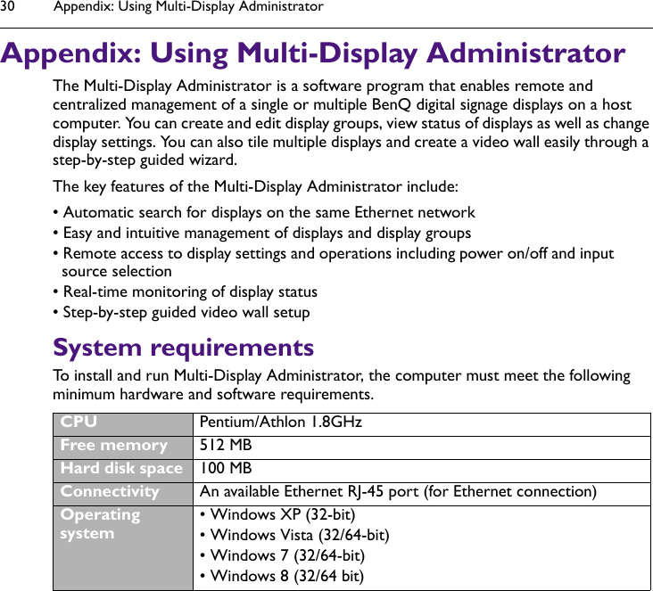 Appendix: Using Multi-Display Administrator30Appendix: Using Multi-Display AdministratorThe Multi-Display Administrator is a software program that enables remote and centralized management of a single or multiple BenQ digital signage displays on a host computer. You can create and edit display groups, view status of displays as well as change display settings. You can also tile multiple displays and create a video wall easily through a step-by-step guided wizard.The key features of the Multi-Display Administrator include:• Automatic search for displays on the same Ethernet network• Easy and intuitive management of displays and display groups• Remote access to display settings and operations including power on/off and input source selection• Real-time monitoring of display status• Step-by-step guided video wall setupSystem requirementsTo install and run Multi-Display Administrator, the computer must meet the following minimum hardware and software requirements.CPU Pentium/Athlon 1.8GHzFree memory 512 MBHard disk space 100 MBConnectivity An available Ethernet RJ-45 port (for Ethernet connection)Operating system• Windows XP (32-bit)• Windows Vista (32/64-bit)• Windows 7 (32/64-bit)• Windows 8 (32/64 bit)