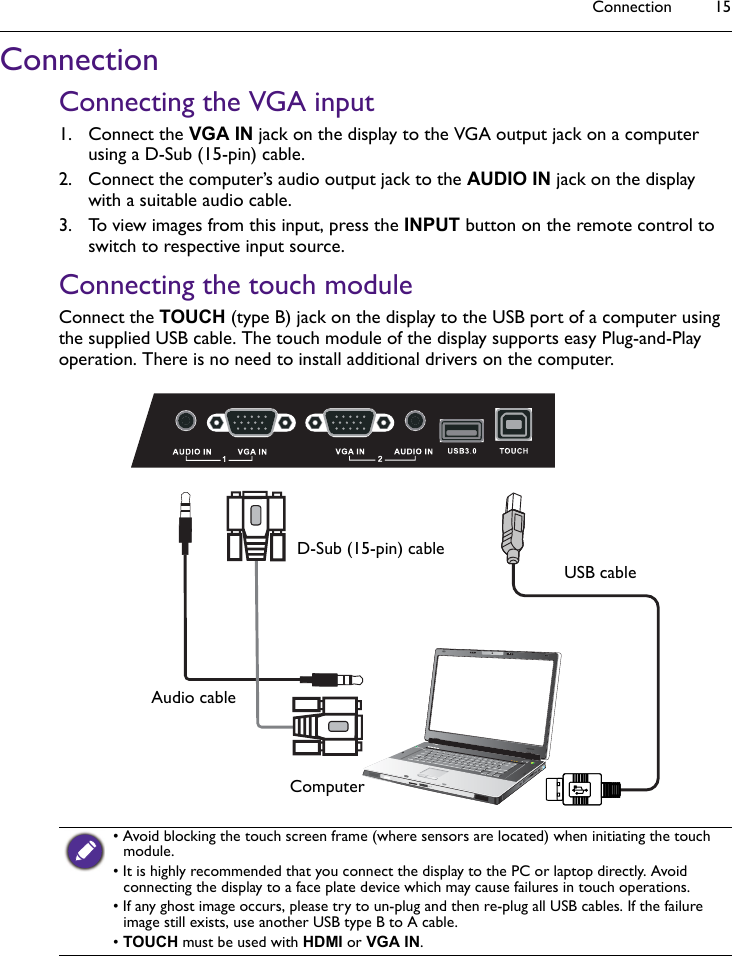 Connection 15ConnectionConnecting the VGA input1. Connect the VGA IN jack on the display to the VGA output jack on a computer using a D-Sub (15-pin) cable.2. Connect the computer’s audio output jack to the AUDIO IN jack on the display  with a suitable audio cable.3. To view images from this input, press the INPUT button on the remote control to switch to respective input source.Connecting the touch moduleConnect the TOUCH (type B) jack on the display to the USB port of a computer using the supplied USB cable. The touch module of the display supports easy Plug-and-Play operation. There is no need to install additional drivers on the computer.• Avoid blocking the touch screen frame (where sensors are located) when initiating the touch module.• It is highly recommended that you connect the display to the PC or laptop directly. Avoid connecting the display to a face plate device which may cause failures in touch operations.• If any ghost image occurs, please try to un-plug and then re-plug all USB cables. If the failure image still exists, use another USB type B to A cable.• TOUCH must be used with HDMI or VGA IN.D-Sub (15-pin) cableAudio cableComputerUSB cable