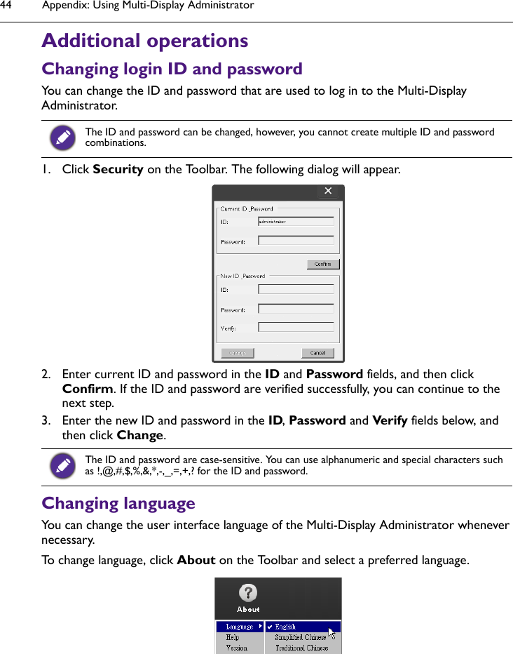 Appendix: Using Multi-Display Administrator44Additional operationsChanging login ID and passwordYou can change the ID and password that are used to log in to the Multi-Display Administrator.1. Click Security on the Toolbar. The following dialog will appear. 2. Enter current ID and password in the ID and Password fields, and then click Confirm. If the ID and password are verified successfully, you can continue to the next step.3. Enter the new ID and password in the ID, Password and Verify fields below, and then click Change.Changing languageYou can change the user interface language of the Multi-Display Administrator whenever necessary.To change language, click About on the Toolbar and select a preferred language.The ID and password can be changed, however, you cannot create multiple ID and password combinations.The ID and password are case-sensitive. You can use alphanumeric and special characters such as !,@,#,$,%,&amp;,*,-,_,=,+,? for the ID and password.