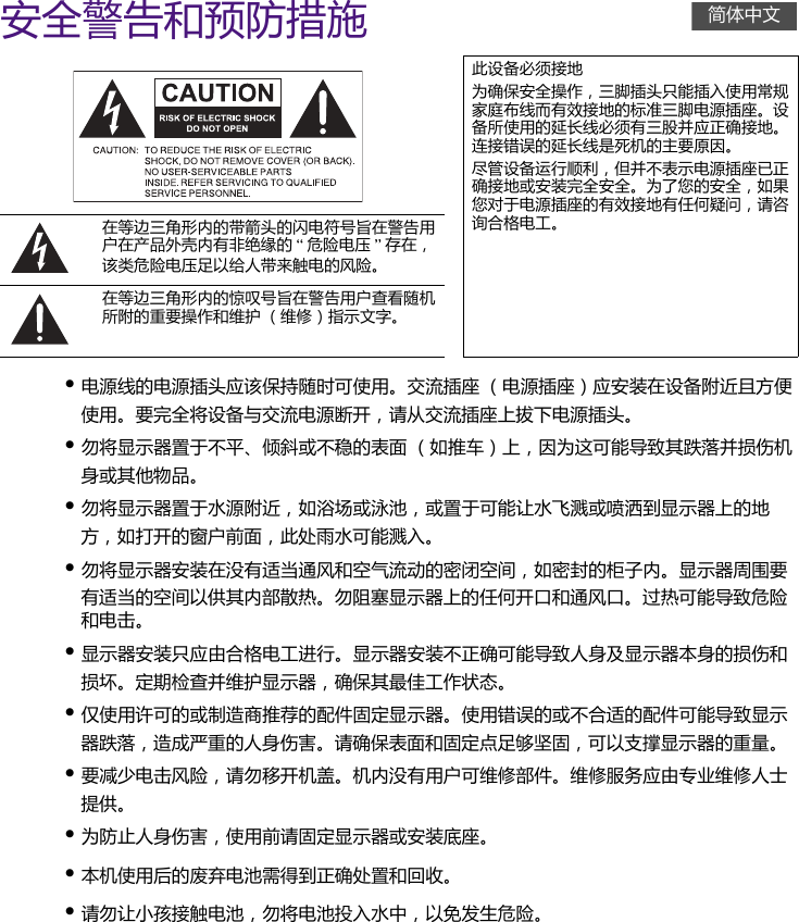 安全警告和预防措施• 电源线的电源插头应该保持随时可使用。交流插座 （电源插座）应安装在设备附近且方便使用。要完全将设备与交流电源断开，请从交流插座上拔下电源插头。• 勿将显示器置于不平、倾斜或不稳的表面 （如推车）上，因为这可能导致其跌落并损伤机身或其他物品。• 勿将显示器置于水源附近，如浴场或泳池，或置于可能让水飞溅或喷洒到显示器上的地方，如打开的窗户前面，此处雨水可能溅入。• 勿将显示器安装在没有适当通风和空气流动的密闭空间，如密封的柜子内。显示器周围要有适当的空间以供其内部散热。勿阻塞显示器上的任何开口和通风口。过热可能导致危险和电击。• 显示器安装只应由合格电工进行。显示器安装不正确可能导致人身及显示器本身的损伤和损坏。定期检查并维护显示器，确保其最佳工作状态。• 仅使用许可的或制造商推荐的配件固定显示器。使用错误的或不合适的配件可能导致显示器跌落，造成严重的人身伤害。请确保表面和固定点足够坚固，可以支撑显示器的重量。• 要减少电击风险，请勿移开机盖。机内没有用户可维修部件。维修服务应由专业维修人士提供。• 为防止人身伤害，使用前请固定显示器或安装底座。• 本机使用后的废弃电池需得到正确处置和回收。• 请勿让小孩接触电池，勿将电池投入水中，以免发生危险。此设备必须接地为确保安全操作，三脚插头只能插入使用常规家庭布线而有效接地的标准三脚电源插座。设备所使用的延长线必须有三股并应正确接地。连接错误的延长线是死机的主要原因。尽管设备运行顺利，但并不表示电源插座已正确接地或安装完全安全。为了您的安全，如果您对于电源插座的有效接地有任何疑问，请咨询合格电工。在等边三角形内的带箭头的闪电符号旨在警告用户在产品外壳内有非绝缘的 “危险电压 ”存在，该类危险电压足以给人带来触电的风险。在等边三角形内的惊叹号旨在警告用户查看随机所附的重要操作和维护 （维修）指示文字。简体中文