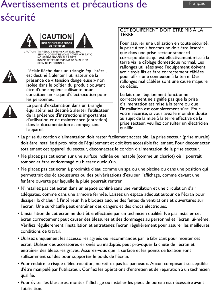 Avertissements et précautions de sécurité• La prise du cordon d’alimentation doit rester facilement accessible. La prise secteur (prise murale) doit être installée à proximité de l’équipement et doit être accessible facilement. Pour déconnecter totalement cet appareil du secteur, déconnectez le cordon d’alimentation de la prise secteur.• Ne placez pas cet écran sur une surface inclinée ou instable (comme un chariot) où il pourrait tomber et être endommagé ou blesser quelqu’un.• Ne placez pas cet écran à proximité d’eau comme un spa ou une piscine ou dans une position qui permettrait des éclaboussures ou des pulvérisations d’eau sur l’affichage, comme devant une fenêtre ouverte par laquelle la pluie pourrait rentrer.• N’installez pas cet écran dans un espace confiné sans une ventilation et une circulation d’air adéquates, comme dans une armoire fermée. Laissez un espace adéquat autour de l’écran pour dissiper la chaleur à l’intérieur. Ne bloquez aucune des fentes de ventilations et ouvertures sur l’écran. Une surchauffe peut entraîner des dangers et des chocs électriques.• L’installation de cet écran ne doit être effectuée par un technicien qualifié. Ne pas installer cet écran correctement peut causer des blessures et des dommages au personnel et l’écran lui-même. Vérifiez régulièrement l’installation et entretenez l’écran régulièrement pour assurer les meilleures conditions de travail.• Utilisez uniquement les accessoires agréés ou recommandés par le fabricant pour monter cet écran. Utiliser des accessoires erronés ou inadaptés peut provoquer la chute de l’écran et entraîner des blessures graves. Assurez-vous que la surface et les points de fixation sont suffisamment solides pour supporter le poids de l’écran.• Pour réduire le risque d’électrocution, ne retirez pas les panneaux. Aucun composant susceptible d’être manipulé par l’utilisateur. Confiez les opérations d’entretien et de réparation à un technicien qualifié.• Pour éviter les blessures, monter l&apos;affichage ou installer les pieds de bureau est nécessaire avant l&apos;utilisation.CET ÉQUIPEMENT DOIT ÊTRE MIS À LA TERREPour assurer une utilisation en toute sécurité, la prise à trois broches ne doit être insérée que dans une prise secteur standard correspondante qui est effectivement mise à la terre via le câblage domestique normal. Les rallonges utilisées avec l’équipement doivent avoir trois fils et être correctement câblées pour offrir une connexion à la terre. Des rallonges mal câblées sont une cause majeure de décès.Le fait que l’équipement fonctionne correctement ne signifie pas que la prise d’alimentation est mise à la terre ou que l’installation est complètement sûre. Pour votre sécurité, si vous avez le moindre doute au sujet de la mise à la terre effective de la prise secteur, veuillez consulter un électricien qualifié.L’éclair fléché dans un triangle équilatéral, est destiné à alerter l’utilisateur de la présence de « tension dangereuse » non isolée dans le boîtier du produit pouvant être d’une ampleur suffisante pour constituer un risque d’électrocution pour les personnes.Le point d’exclamation dans un triangle équilatéral est destiné à alerter l’utilisateur de la présence d’instructions importantes d’utilisation et de maintenance (entretien) dans la documentation accompagnant l’appareil.Français