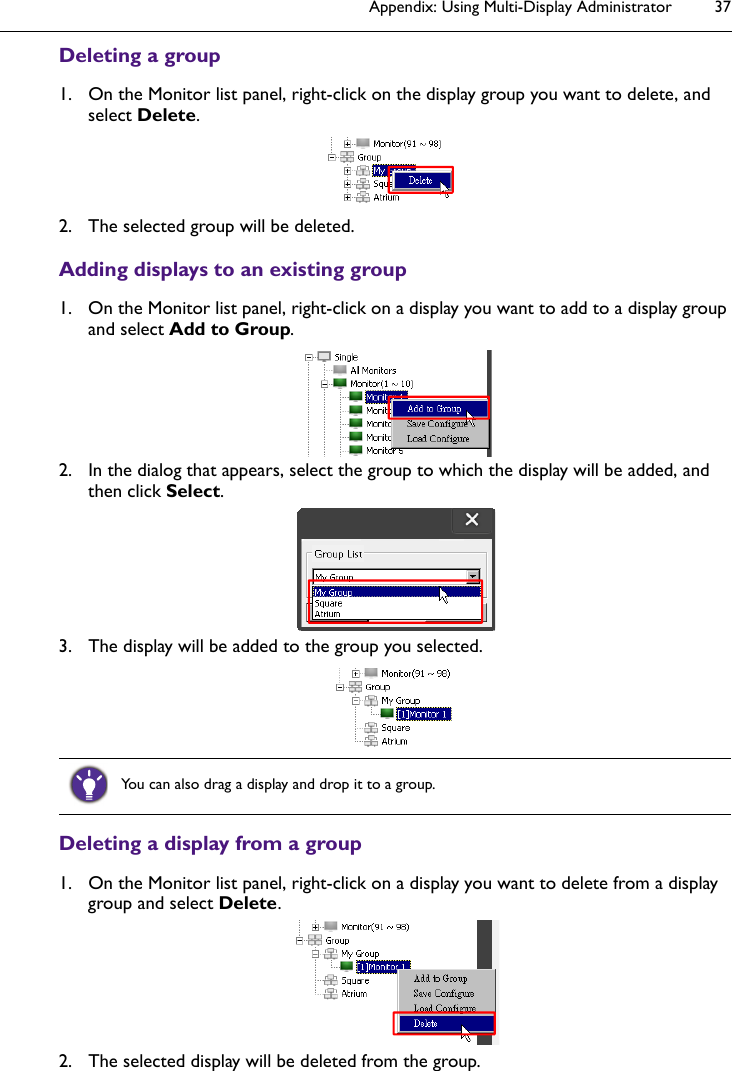 Appendix: Using Multi-Display Administrator 37Deleting a group1. On the Monitor list panel, right-click on the display group you want to delete, and select Delete.2. The selected group will be deleted.Adding displays to an existing group1. On the Monitor list panel, right-click on a display you want to add to a display group and select Add to Group.2. In the dialog that appears, select the group to which the display will be added, and then click Select.3. The display will be added to the group you selected.Deleting a display from a group1. On the Monitor list panel, right-click on a display you want to delete from a display group and select Delete.2. The selected display will be deleted from the group.You can also drag a display and drop it to a group.