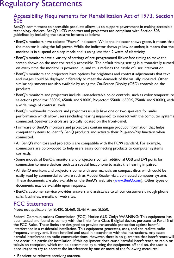 Regulatory StatementsAccessibility Requirements for Rehabilitation Act of 1973, Section 508BenQ&apos;s commitment to accessible products allows us to support government in making accessible technology choices. BenQ&apos;s LCD monitors and projectors are compliant with Section 508 guidelines by including the assistive features as below: • BenQ&apos;s monitors have colored &quot;Power&quot; indicators. While the indicator shows green, it means that the monitor is using the full power. While the indicator shows yellow or amber, it means that the monitor is in suspend or sleep mode and is using less than 2 watts of electricity.• BenQ&apos;s monitors have a variety of settings of pre-programmed flicker-free timing to make the screen shown on the monitor readily accessible. The default timing setting is automatically turned on every time the monitor is powered up, and thus reduces the hassle of user intervention.• BenQ&apos;s monitors and projectors have options for brightness and contrast adjustments that text and images could be displayed differently to meet the demands of the visually impaired. Other similar adjustments are also available by using the On-Screen Display (OSD) controls on the products.• BenQ&apos;s monitors and projectors include user-selectable color controls, such as color temperature selections (Monitor: 5800K, 6500K and 9300K, Projector: 5500K, 6500K, 7500K and 9300K), with a wide range of contrast levels.• BenQ&apos;s multimedia monitors and projectors usually have one or two speakers for audio performance which allow users (including hearing impaired) to interact with the computer systems connected. Speaker controls are typically located on the front-panel. • Firmware of BenQ&apos;s monitors and projectors contain unique product information that helps computer systems to identify BenQ products and activate their Plug-and-Play function when connected.• All BenQ&apos;s monitors and projectors are compatible with the PC99 standard. For example, connectors are color-coded to help users easily connecting products to computer systems correctly.• Some models of BenQ&apos;s monitors and projectors contain additional USB and DVI ports for connection to more devices such as a special headphone to assist the hearing impaired.• All BenQ monitors and projectors come with user manuals on compact discs which could be easily read by commercial software such as Adobe Reader via a connected computer system. These documents are also available on the BenQ&apos;s web site (www.BenQ.com). Other types of documents may be available upon requests.• BenQ&apos;s customer service provides answers and assistance to all our customers through phone calls, facsimiles, e-mails, or web sites.FCC Statements Note: not applicable for SL420, SL460, SL461A, and SL550.Federal Communications Commission (FCC) Notice (U.S. Only) WARNING: This equipment has been tested and found to comply with the limits for a Class B digital device, pursuant to Part 15 of the FCC Rules. These limits are designed to provide reasonable protection against harmful interference in a residential installation. This equipment generates, uses, and can radiate radio frequency energy and, if not installed and used in accordance with the instructions, may cause harmful interference to radio communications. However, there is no guarantee that interference will not occur in a particular installation. If this equipment does cause harmful interference to radio or television reception, which can be determined by turning the equipment off and on, the user is encouraged to try to correct the interference by one or more of the following measures:•  Reorient or relocate receiving antenna.
