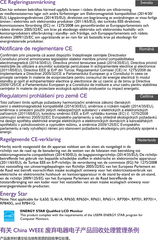 CE RegleringsanmärkningDen här enheten bekräftas härmed uppfylla kraven i rådets direktiv om tillnärmning av medlemsstaternas lagar och andra författningar om Elektromagnetisk kompatibilitet (2014/30/EU); Lågspänningsdirektivet (2014/35/EU); direktivet om begränsning av användningen av vissa farliga ämnen i elektriska och elektroniska produkter (2011/65/EU), det turkiska EEE-direktivet; kommissionens förordning (EC) nr. 1275/2008 om genomförandet av Europaparlamentets och rådets direktiv 2005/32/EC om krav på ekodesign elektriska och elektroniska hushålls- och kontorsprodukters elförbrukning i standby- och frånläge, och Europaparlamentets och rådets direktiv 2009/125/EC om upprättande av en ram för att fastställa krav på ekodesign för energirelaterade produkter.Notificare de reglementare CEConfirmăm prin prezenta că acest dispozitiv îndeplineşte cerinţele Directivelor Consiliului privind armonizarea legislaţiilor statelor membre privind compatibilitatea electromagnetică (2014/30/EU); Directiva privind tensiunea joasă (2014/35/EU); Directiva privind restricţiile de utilizare a anumitor substanţe periculoase în echipamentele electrice şi electronice (2011/65/EU), Directiva EEE şi ErP din Turcia; Regulamentul Comisiei (CE) nr. 1275/2008 de implementare a Directivei 2005/32/CE a Parlamentului European şi a Consiliului în ceea ce priveşte cerinţele în materie de ecoproiectare pentru consumul de energie electrică în modul standby şi oprit al echipamentelor electrice şi electronice de uz casnic şi de birou şi Directiva 2009/125/CE a Parlamentului European şi a Consiliului de instituire a unui cadru pentru stabilirea cerinţelor în materie de proiectare ecologică aplicabile produselor cu impact energetic.Regulatorní prohlášení pro země CEToto zařízení tímto splňuje požadavky harmonizační směrnice zákonů členských zemí o elektromagnetické kompatibilitě (2014/30/EU), směrnice o nízkém napětí (2014/35/EU), směrnice o omezení použití jistých nebezpečných substancí v elektrických a elektronických zařízeních (2011/65/EU), tureckou směrnici EEE a ErP, vyhlášku komise (EC) č. 1275/2008 zahrnující směrnici 2005/32/EC Evropského parlamentu a rady ohledně ekologických požadavků na design spotřeby elektrické energie elektrických a elektronických domácích a kancelářských spotřebičů v pohotovostním a vypnutém režimu, a směrnice 2009/125/EC Evropského parlamentu a rady vytvářející rámec pro stanovení požadavků ekodesignu pro produkty spojené s energií.Regelgevende CE-verklaringHierbij wordt vastgesteld dat dit apparaat voldoet aan de eisen als vastgelegd in de richtlijn van de raad op de benadering van de wetten van de lidstaten met betrekking tot elektromagnetische compatibiliteit (2014/30/EU); de laagspanningsrichtlijn (2014/35/EU); De richtlijn betreffende het gebruik van bepaalde schadelijke stoffen in elektrische en elektronische apparatuur (2011/65/EU), de Turkse EEE-en ErP-richtlijn; de verordening van de commissie (EG) Nr 1275/2008 tot vaststelling van uitvoeringsbepalingen van Richtlijn 2005/32/EG van het Europees Parlement en de Raad wat betreft voorschriften inzake ecologisch ontwerp voor het elektriciteitsverbruik van elektrische en elektronische huishoud- en kantoorapparatuur in de stand by-stand en de uit-stand, en de richtlijn 2009/125/EG van het Europese Parlement en de Raad betreffende de totstandbrenging van een kader voor het vaststellen van eisen inzake ecologisch ontwerp voor energiegerelateerde producten.Energy StarNote: Not applicable for IL650, SL461A, RP650, RP650+, RP651, RP651+, RP700+, RP701, RP701+, RP840G, and RP841G.有关 China WEEE 废弃电器电子产品回收处理管理条例产品废弃时请交给当地有资质的回收单位处理。ENERGY STAR Qualified LCD MonitorThis product complies with the requirements of the USEPA ENERGY STAR program for Computer Monitors.SvenskaRomânăČeštinaNederlands