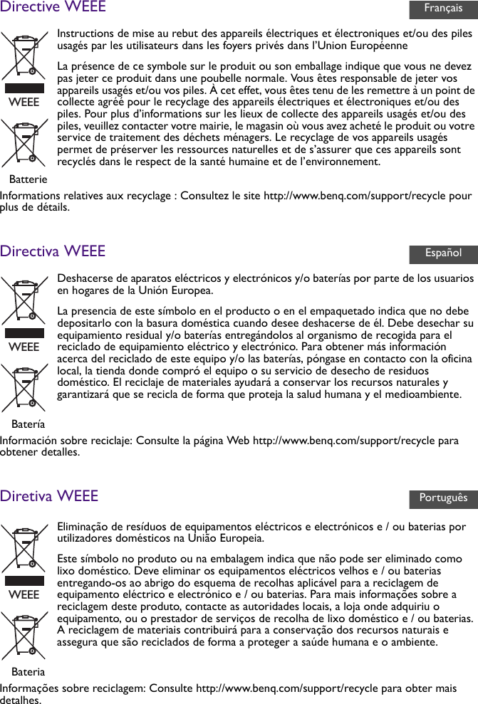 Directive WEEEInformations relatives aux recyclage : Consultez le site http://www.benq.com/support/recycle pour plus de détails.Directiva WEEEInformación sobre reciclaje: Consulte la página Web http://www.benq.com/support/recycle para obtener detalles.Diretiva WEEEInformações sobre reciclagem: Consulte http://www.benq.com/support/recycle para obter mais detalhes.Instructions de mise au rebut des appareils électriques et électroniques et/ou des piles usagés par les utilisateurs dans les foyers privés dans l’Union EuropéenneLa présence de ce symbole sur le produit ou son emballage indique que vous ne devez pas jeter ce produit dans une poubelle normale. Vous êtes responsable de jeter vos appareils usagés et/ou vos piles. À cet effet, vous êtes tenu de les remettre à un point de collecte agréé pour le recyclage des appareils électriques et électroniques et/ou des piles. Pour plus d’informations sur les lieux de collecte des appareils usagés et/ou des piles, veuillez contacter votre mairie, le magasin où vous avez acheté le produit ou votre service de traitement des déchets ménagers. Le recyclage de vos appareils usagés permet de préserver les ressources naturelles et de s’assurer que ces appareils sont recyclés dans le respect de la santé humaine et de l’environnement.BatterieDeshacerse de aparatos eléctricos y electrónicos y/o baterías por parte de los usuarios en hogares de la Unión Europea.La presencia de este símbolo en el producto o en el empaquetado indica que no debe depositarlo con la basura doméstica cuando desee deshacerse de él. Debe desechar su equipamiento residual y/o baterías entregándolos al organismo de recogida para el reciclado de equipamiento eléctrico y electrónico. Para obtener más información acerca del reciclado de este equipo y/o las baterías, póngase en contacto con la oficina local, la tienda donde compró el equipo o su servicio de desecho de residuos doméstico. El reciclaje de materiales ayudará a conservar los recursos naturales y garantizará que se recicla de forma que proteja la salud humana y el medioambiente.BateríaEliminação de resíduos de equipamentos eléctricos e electrónicos e / ou baterias por utilizadores domésticos na União Europeia.Este símbolo no produto ou na embalagem indica que não pode ser eliminado como lixo doméstico. Deve eliminar os equipamentos eléctricos velhos e / ou baterias entregando-os ao abrigo do esquema de recolhas aplicável para a reciclagem de equipamento eléctrico e electrónico e / ou baterias. Para mais informações sobre a reciclagem deste produto, contacte as autoridades locais, a loja onde adquiriu o equipamento, ou o prestador de serviços de recolha de lixo doméstico e / ou baterias. A reciclagem de materiais contribuirá para a conservação dos recursos naturais e assegura que são reciclados de forma a proteger a saúde humana e o ambiente.BateriaFrançaisWEEEEspañolWEEEPortuguêsWEEE