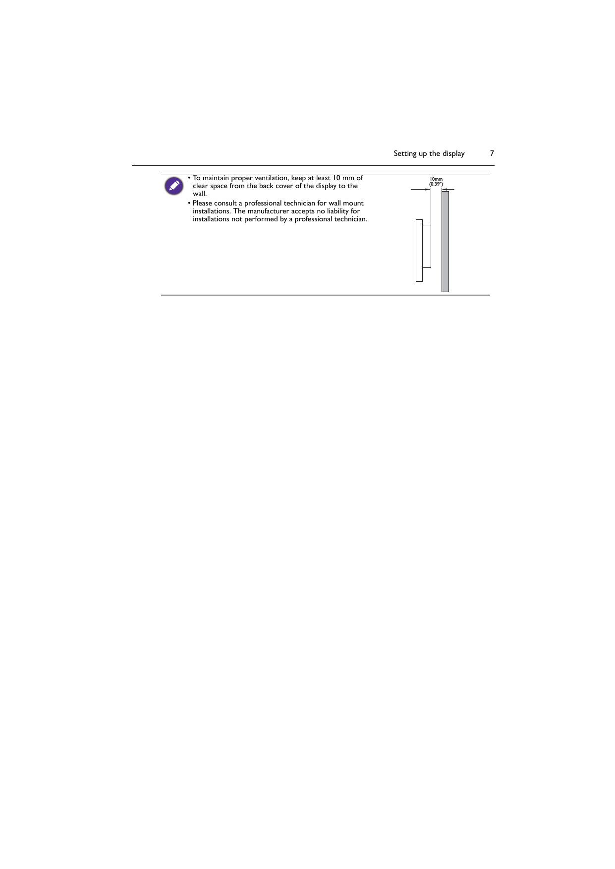 Setting up the display 7• To maintain proper ventilation, keep at least 10 mm of clear space from the back cover of the display to the wall.• Please consult a professional technician for wall mount installations. The manufacturer accepts no liability for installations not performed by a professional technician.10mm(0.39&quot;)