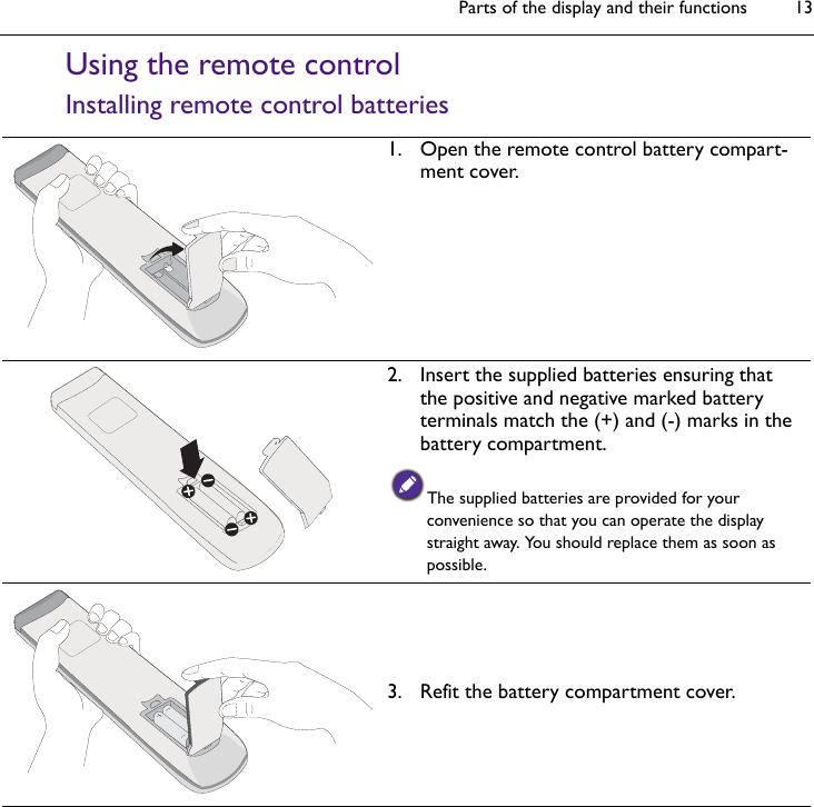 Parts of the display and their functions 13Using the remote controlInstalling remote control batteries1. Open the remote control battery compart-ment cover.2. Insert the supplied batteries ensuring that the positive and negative marked battery terminals match the (+) and (-) marks in the battery compartment.The supplied batteries are provided for your convenience so that you can operate the display straight away. You should replace them as soon as possible.3. Refit the battery compartment cover.
