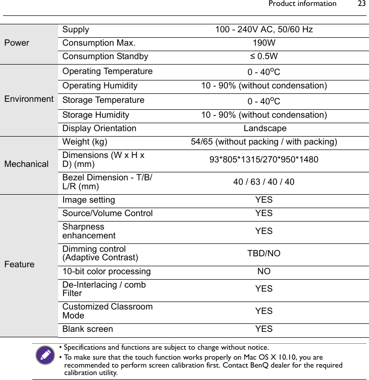 Product information 23PowerSupply 100 - 240V AC, 50/60 HzConsumption Max. 190WConsumption Standby ≤ 0.5WEnvironmentOperating Temperature 0 - 40oCOperating Humidity 10 - 90% (without condensation)Storage Temperature 0 - 40oCStorage Humidity 10 - 90% (without condensation)Display Orientation  LandscapeMechanicalWeight (kg) 54/65 (without packing / with packing)Dimensions (W x H x D) (mm) 93*805*1315/270*950*1480Bezel Dimension - T/B/L/R (mm) 40 / 63 / 40 / 40FeatureImage setting YESSource/Volume Control YESSharpness enhancement YESDimming control  (Adaptive Contrast) TBD/NO10-bit color processing NODe-Interlacing / comb Filter YESCustomized Classroom Mode YESBlank screen YES• Specifications and functions are subject to change without notice.• To make sure that the touch function works properly on Mac OS X 10.10, you are recommended to perform screen calibration first. Contact BenQ dealer for the required calibration utility.