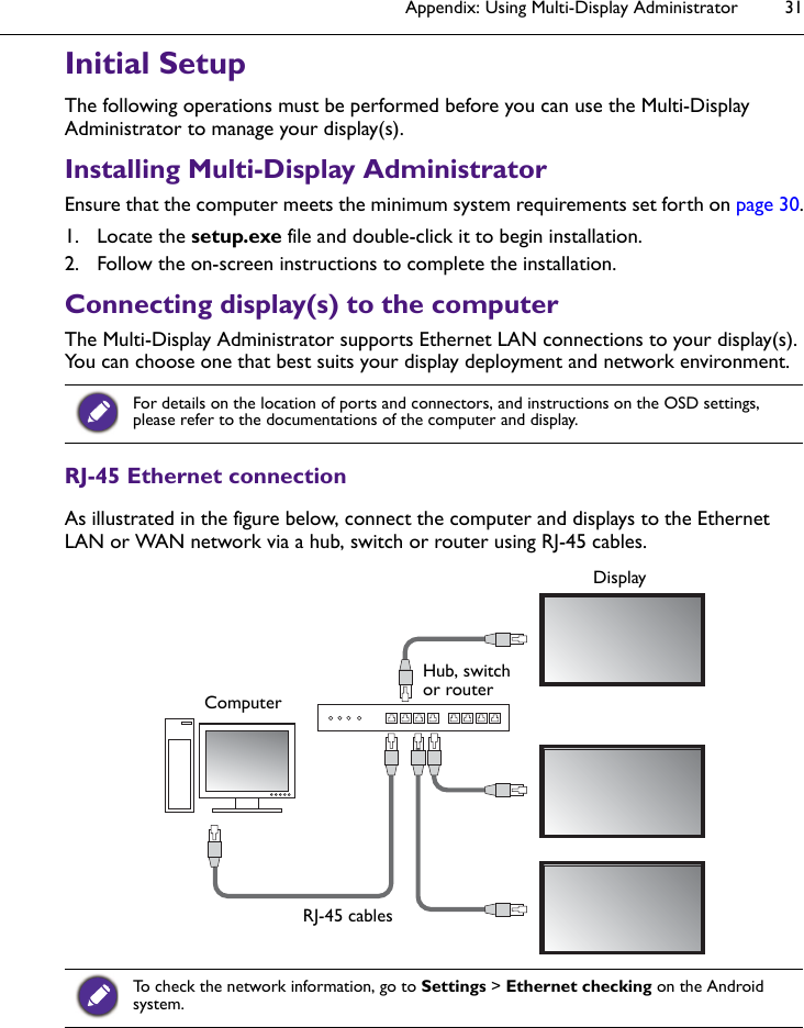 Appendix: Using Multi-Display Administrator 31Initial SetupThe following operations must be performed before you can use the Multi-Display Administrator to manage your display(s).Installing Multi-Display AdministratorEnsure that the computer meets the minimum system requirements set forth on page 30.1. Locate the setup.exe file and double-click it to begin installation.2. Follow the on-screen instructions to complete the installation.Connecting display(s) to the computerThe Multi-Display Administrator supports Ethernet LAN connections to your display(s). You can choose one that best suits your display deployment and network environment.RJ-45 Ethernet connectionAs illustrated in the figure below, connect the computer and displays to the Ethernet LAN or WAN network via a hub, switch or router using RJ-45 cables.For details on the location of ports and connectors, and instructions on the OSD settings, please refer to the documentations of the computer and display.To check the network information, go to Settings &gt; Ethernet checking on the Android system.ComputerHub, switch or routerDisplayRJ-45 cables