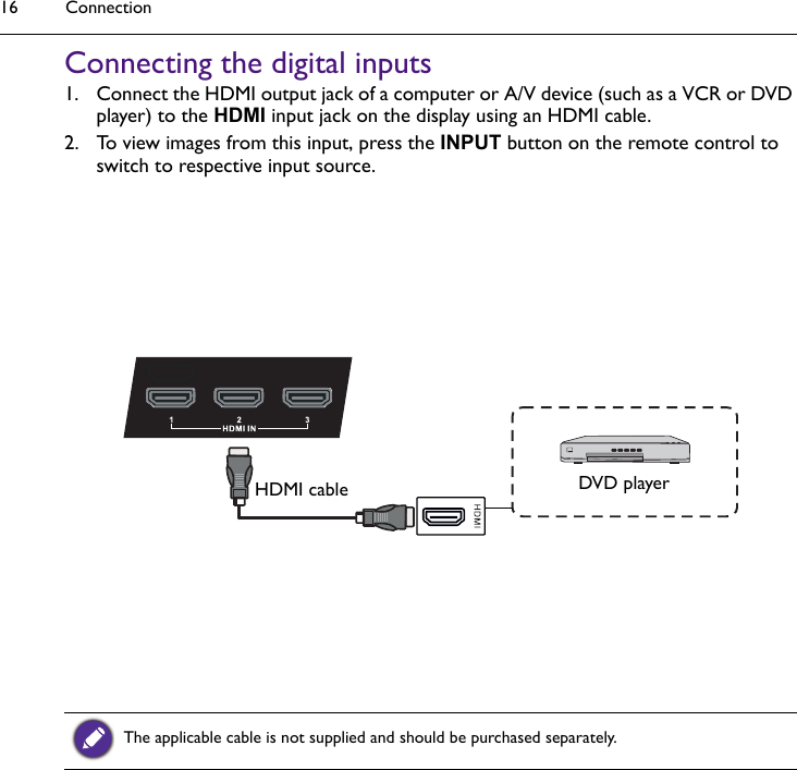 Connection16Connecting the digital inputs1. Connect the HDMI output jack of a computer or A/V device (such as a VCR or DVD player) to the HDMI input jack on the display using an HDMI cable. 2. To view images from this input, press the INPUT button on the remote control to switch to respective input source. The applicable cable is not supplied and should be purchased separately.DVD playerHDMI cable