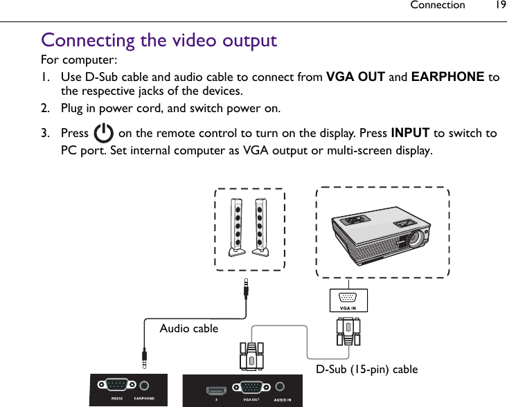 Connection 19Connecting the video outputFor computer:1. Use D-Sub cable and audio cable to connect from VGA OUT and EARPHONE to the respective jacks of the devices.2. Plug in power cord, and switch power on.3. Press   on the remote control to turn on the display. Press INPUT to switch to PC port. Set internal computer as VGA output or multi-screen display.D-Sub (15-pin) cableAudio cable