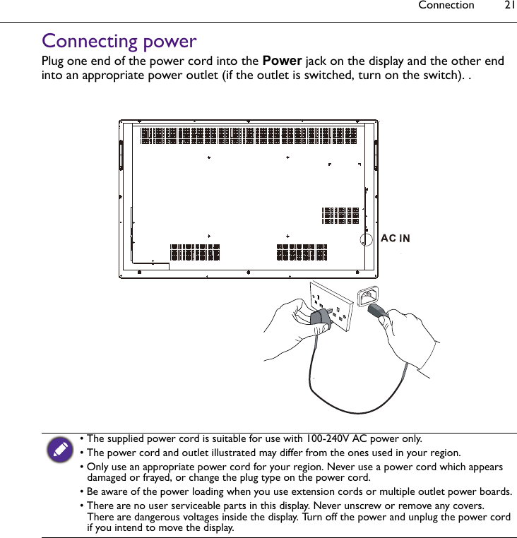 Connection 21Connecting powerPlug one end of the power cord into the Power jack on the display and the other end into an appropriate power outlet (if the outlet is switched, turn on the switch). .• The supplied power cord is suitable for use with 100-240V AC power only.• The power cord and outlet illustrated may differ from the ones used in your region.• Only use an appropriate power cord for your region. Never use a power cord which appears damaged or frayed, or change the plug type on the power cord. • Be aware of the power loading when you use extension cords or multiple outlet power boards.• There are no user serviceable parts in this display. Never unscrew or remove any covers. There are dangerous voltages inside the display. Turn off the power and unplug the power cord if you intend to move the display.