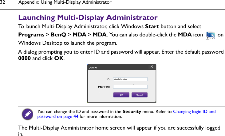 Appendix: Using Multi-Display Administrator32Launching Multi-Display AdministratorTo launch Multi-Display Administrator, click Windows Start button and select Programs &gt; BenQ &gt; MDA &gt; MDA. You can also double-click the MDA icon   on Windows Desktop to launch the program.A dialog prompting you to enter ID and password will appear. Enter the default password 0000 and click OK.The Multi-Display Administrator home screen will appear if you are successfully logged in.You can change the ID and password in the Security menu. Refer to Changing login ID and password on page 44 for more information.