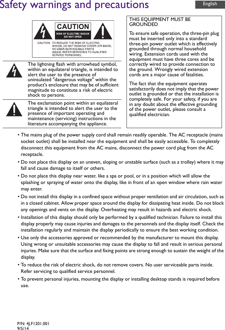 Safety warnings and precautions• The mains plug of the power supply cord shall remain readily operable. The AC receptacle (mains socket outlet) shall be installed near the equipment and shall be easily accessible. To completely disconnect this equipment from the AC mains, disconnect the power cord plug from the AC receptacle.• Do not place this display on an uneven, sloping or unstable surface (such as a trolley) where it may fall and cause damage to itself or others.• Do not place this display near water, like a spa or pool, or in a position which will allow the splashing or spraying of water onto the display, like in front of an open window where rain water may enter.• Do not install this display in a confined space without proper ventilation and air circulation, such as in a closed cabinet. Allow proper space around the display for dissipating heat inside. Do not block any openings and vents on the display. Overheating may result in hazards and electric shock.• Installation of this display should only be performed by a qualified technician. Failure to install this display properly may cause injuries and damages to the personnels and the display itself. Check the installation regularly and maintain the display periodically to ensure the best working condition.• Use only the accessories approved or recommended by the manufacturer to mount this display. Using wrong or unsuitable accessories may cause the display to fall and result in serious personal injuries. Make sure that the surface and fixing points are strong enough to sustain the weight of the display.• To reduce the risk of electric shock, do not remove covers. No user serviceable parts inside. Refer servicing to qualified service personnel.• To prevent personal injuries, mounting the display or installing desktop stands is required before use.THIS EQUIPMENT MUST BE GROUNDEDTo ensure safe operation, the three-pin plug must be inserted only into a standard three-pin power outlet which is effectively grounded through normal household wiring. Extension cords used with the equipment must have three cores and be correctly wired to provide connection to the ground. Wrongly wired extension cords are a major cause of fatalities.The fact that the equipment operates satisfactorily does not imply that the power outlet is grounded or that the installation is completely safe. For your safety, if you are in any doubt about the effective grounding of the power outlet, please consult a qualified electrician.The lightning flash with arrowhead symbol, within an equilateral triangle, is intended to alert the user to the presence of uninsulated &quot;dangerous voltage&quot; within the product&apos;s enclosure that may be of sufficient magnitude to constitute a risk of electric shock to persons.The exclamation point within an equilateral triangle is intended to alert the user to the presence of important operating and maintenance (servicing) instructions in the literature accompanying the appliance.EnglishP/N: 4J.F1201.0019/5/14