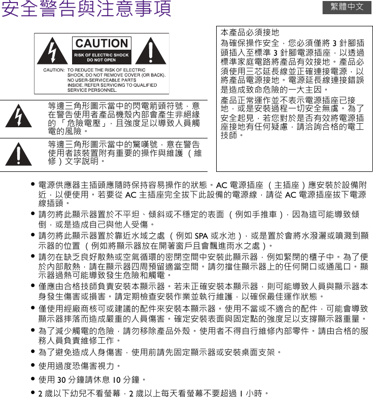 安全警告與注意事項• 電源供應器主插頭應隨時保持容易操作的狀態。 AC 電源插座 （主插座）應安裝於設備附近，以便使用。 若要從 AC 主插座完全拔下此設備的電源線，請從 AC 電源插座拔下電源線插頭。• 請勿將此顯示器置於不平坦、傾斜或不穩定的表面 （例如手推車），因為這可能導致傾倒，或是造成自己與他人受傷。• 請勿將此顯示器置於靠近水域之處 （例如 SPA 或水池），或是置於會將水潑灑或噴濺到顯示器的位置 （例如將顯示器放在開著窗戶且會飄進雨水之處）。• 請勿在缺乏良好散熱或空氣循環的密閉空間中安裝此顯示器，例如緊閉的櫃子中。 為了便於內部散熱，請在顯示器四周預留適當空間。 請勿擋住顯示器上的任何開口或通風口。 顯示器過熱可能導致發生危險和觸電。• 僅應由合格技師負責安裝本顯示器。 若未正確安裝本顯示器，則可能導致人員與顯示器本身發生傷害或損害。 請定期檢查安裝作業並執行維護，以確保最佳運作狀態。• 僅使用經廠商核可或建議的配件來安裝本顯示器。 使用不當或不適合的配件，可能會導致顯示器摔落而造成嚴重的人員傷害。 確定安裝表面與固定點的強度足以支撐顯示器重量。• 為了減少觸電的危險，請勿移除產品外殼。 使用者不得自行維修內部零件。 請由合格的服務人員負責維修工作。• 為了避免造成人身傷害，使用前請先固定顯示器或安裝桌面支架。• 使用過度恐傷害視力。• 使用 30 分鐘請休息 10 分鐘。• 2歲以下幼兒不看螢幕，2歲以上每天看螢幕不要超過 1小時。本產品必須接地為確保操作安全，您必須僅將 3 針腳插頭插入至標準 3 針腳電源插座，以透過標準家庭電路將產品有效接地。 產品必須使用三芯延長線並正確連接電源，以將產品電源接地。 電源延長線連接錯誤是造成致命危險的一大主因。產品正常運作並不表示電源插座已接地，或是安裝過程一切安全無虞。 為了安全起見，若您對於是否有效將電源插座接地有任何疑慮，請洽詢合格的電工技師。等邊三角形圖示當中的閃電箭頭符號，意在警告使用者產品機殼內部會產生非絕緣的 「危險電壓」，且強度足以導致人員觸電的風險。等邊三角形圖示當中的驚嘆號，意在警告使用者該裝置附有重要的操作與維護 （維修）文字說明。繁體中文