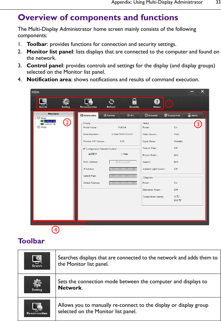 Appendix: Using Multi-Display Administrator 33Overview of components and functionsThe Multi-Display Administrator home screen mainly consists of the following components:1. Toolbar: provides functions for connection and security settings.2. Monitor list panel: lists displays that are connected to the computer and found on the network.3. Control panel: provides controls and settings for the display (and display groups) selected on the Monitor list panel.4. Notification area: shows notifications and results of command execution.ToolbarSearches displays that are connected to the network and adds them to the Monitor list panel.Sets the connection mode between the computer and displays to Network.Allows you to manually re-connect to the display or display group selected on the Monitor list panel.1234