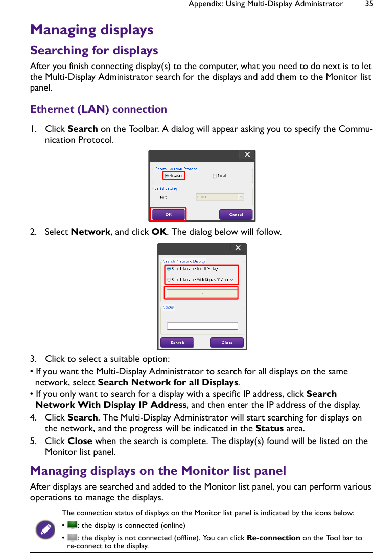 Appendix: Using Multi-Display Administrator 35Managing displaysSearching for displaysAfter you finish connecting display(s) to the computer, what you need to do next is to let the Multi-Display Administrator search for the displays and add them to the Monitor list panel.Ethernet (LAN) connection1. Click Search on the Toolbar. A dialog will appear asking you to specify the Commu-nication Protocol.2. Select Network, and click OK. The dialog below will follow.3. Click to select a suitable option:• If you want the Multi-Display Administrator to search for all displays on the same network, select Search Network for all Displays.• If you only want to search for a display with a specific IP address, click Search Network With Display IP Address, and then enter the IP address of the display.4. Click Search. The Multi-Display Administrator will start searching for displays on the network, and the progress will be indicated in the Status area.5. Click Close when the search is complete. The display(s) found will be listed on the Monitor list panel.Managing displays on the Monitor list panelAfter displays are searched and added to the Monitor list panel, you can perform various operations to manage the displays.The connection status of displays on the Monitor list panel is indicated by the icons below:•  : the display is connected (online)•  : the display is not connected (offline). You can click Re-connection on the Tool bar to re-connect to the display.