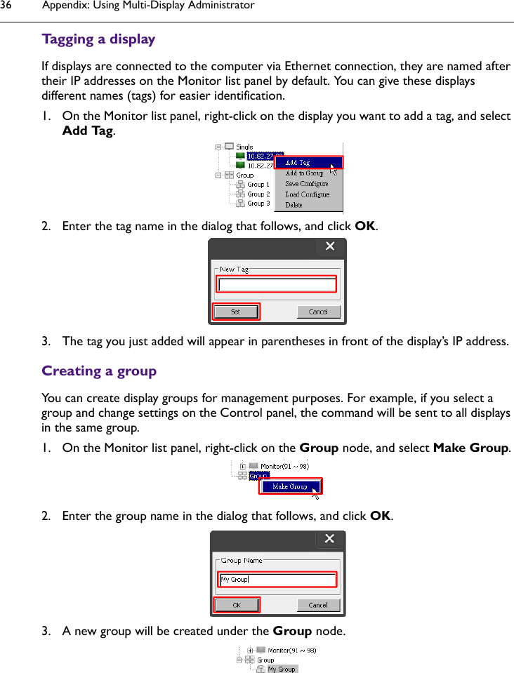 Appendix: Using Multi-Display Administrator36Tagging a displayIf displays are connected to the computer via Ethernet connection, they are named after their IP addresses on the Monitor list panel by default. You can give these displays different names (tags) for easier identification.1. On the Monitor list panel, right-click on the display you want to add a tag, and select Add Tag.2. Enter the tag name in the dialog that follows, and click OK.3. The tag you just added will appear in parentheses in front of the display’s IP address. Creating a groupYou can create display groups for management purposes. For example, if you select a group and change settings on the Control panel, the command will be sent to all displays in the same group.1. On the Monitor list panel, right-click on the Group node, and select Make Group.2. Enter the group name in the dialog that follows, and click OK.3. A new group will be created under the Group node.