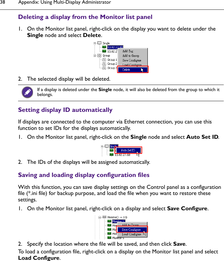 Appendix: Using Multi-Display Administrator38Deleting a display from the Monitor list panel1. On the Monitor list panel, right-click on the display you want to delete under the Single node and select Delete.2. The selected display will be deleted.Setting display ID automatically If displays are connected to the computer via Ethernet connection, you can use this function to set IDs for the displays automatically.1. On the Monitor list panel, right-click on the Single node and select Auto Set ID.2. The IDs of the displays will be assigned automatically.Saving and loading display configuration filesWith this function, you can save display settings on the Control panel as a configuration file (*.ini file) for backup purpose, and load the file when you want to restore these settings.1. On the Monitor list panel, right-click on a display and select Save Configure.2. Specify the location where the file will be saved, and then click Save. To load a configuration file, right-click on a display on the Monitor list panel and select Load Configure.If a display is deleted under the Single node, it will also be deleted from the group to which it belongs.