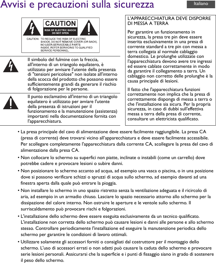 Avvisi e precauzioni sulla sicurezza• La presa principale del cavo di alimentazione deve essere facilmente raggiungibile. La presa CA (presa di corrente) deve trovarsi vicino all’apparecchiatura e deve essere facilmente accessibile. Per scollegare completamente l&apos;apparecchiatura dalla corrente CA, scollegare la presa del cavo di alimentazione dalla presa CA.• Non collocare lo schermo su superfici non piatte, inclinate o instabili (come un carrello) dove potrebbe cadere e provocare lesioni o subire danni.• Non posizionare lo schermo accanto ad acqua, ad esempio una vasca o piscina, o in una posizione dove si possono verificare schizzi o spruzzi di acqua sullo schermo, ad esempio davanti ad una finestra aperta dalla quale può entrare la pioggia.• Non installare lo schermo in uno spazio ristretto senza la ventilazione adeguata e il ricircolo di aria, ad esempio in un armadio chiuso. Lasciare lo spazio necessario attorno allo schermo per la dissipazione del calore interno. Non ostruire le aperture e le ventole sullo schermo. Il surriscaldamento può provocare rischi e folgorazioni.• L&apos;installazione dello schermo deve essere eseguita esclusivamente da un tecnico qualificato. L&apos;installazione non corretta dello schermo può causare lesioni e danni alle persone e allo schermo stesso. Controllare periodicamente l&apos;installazione ed eseguire la manutenzione periodica dello schermo per garantire le condizioni di lavoro ottimali.• Utilizzare solamente gli accessori forniti o consigliati dal costruttore per il montaggio dello schermo. L&apos;uso di accessori errati o non adatti può causare la caduta dello schermo e provocare serie lesioni personali. Assicurarsi che la superficie e i punti di fissaggio siano in grado di sostenere il peso dello schermo.L&apos;APPARECCHIATURA DEVE DISPORRE DI MESSA A TERRAPer garantire un funzionamento in sicurezza, la presa tre pin deve essere inserita esclusivamente in una presa di corrente standard a tre pin con messa a terra collegata al normale cablaggio domestico. Le prolunghe utilizzate con l&apos;apparecchiatura devono avere tre ingressi ed essere cablate correttamente in modo da garantire il collegamento a terra. Un cablaggio non corretto delle prolunghe è la causa principale di lesioni.Il fatto che l&apos;apparecchiatura funzioni correttamente non implica che la presa di correttamente disponga di messa a terra o che l&apos;installazione sia sicura. Per la propria sicurezza, in caso di dubbi sull&apos;effettiva messa a terra della presa di corrente, consultare un elettricista qualificato.Il simbolo del fulmine con la freccia, all&apos;interno di un triangolo equilatero, è utilizzato per avvisare l&apos;utente della presenza di &quot;tensioni pericolose&quot; non isolate all&apos;interno della scocca del prodotto che possono essere sufficientemente grandi da generare il rischio di folgorazione per le persone.Il punto esclamativo all&apos;interno di un triangolo equilatero è utilizzato per avviare l&apos;utente della presenza di istruzioni per il funzionamento e la manutenzione (assistenza) importanti nella documentazione fornita con l&apos;apparecchiatura.Italiano