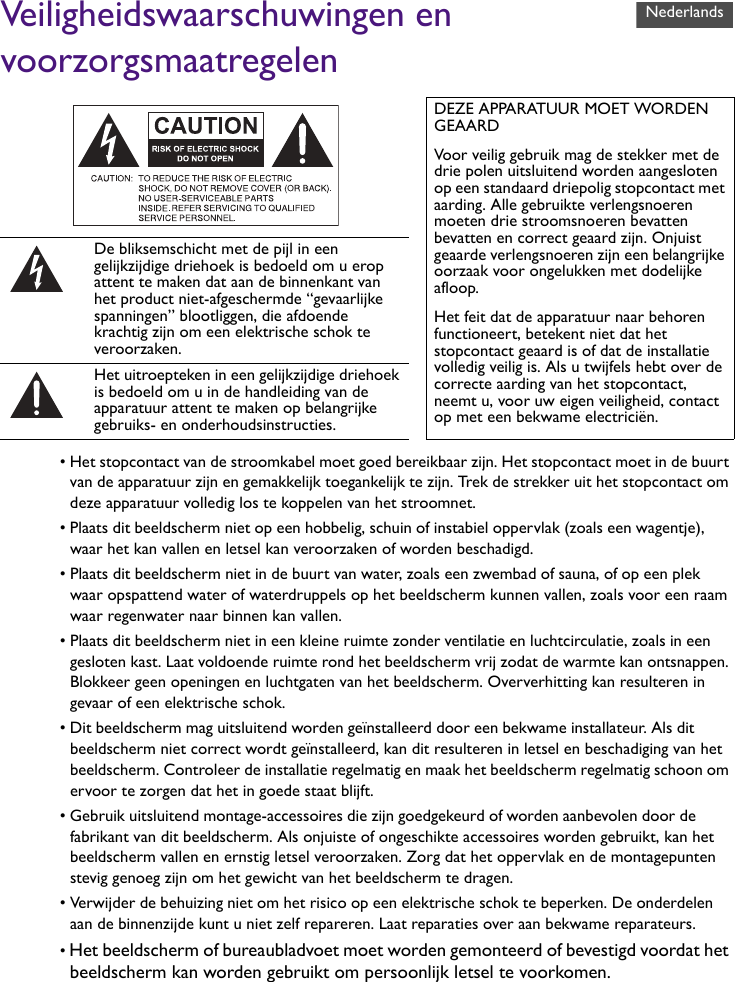 Veiligheidswaarschuwingen en voorzorgsmaatregelen• Het stopcontact van de stroomkabel moet goed bereikbaar zijn. Het stopcontact moet in de buurt van de apparatuur zijn en gemakkelijk toegankelijk te zijn. Trek de strekker uit het stopcontact om deze apparatuur volledig los te koppelen van het stroomnet.• Plaats dit beeldscherm niet op een hobbelig, schuin of instabiel oppervlak (zoals een wagentje), waar het kan vallen en letsel kan veroorzaken of worden beschadigd.• Plaats dit beeldscherm niet in de buurt van water, zoals een zwembad of sauna, of op een plek waar opspattend water of waterdruppels op het beeldscherm kunnen vallen, zoals voor een raam waar regenwater naar binnen kan vallen.• Plaats dit beeldscherm niet in een kleine ruimte zonder ventilatie en luchtcirculatie, zoals in een gesloten kast. Laat voldoende ruimte rond het beeldscherm vrij zodat de warmte kan ontsnappen. Blokkeer geen openingen en luchtgaten van het beeldscherm. Oververhitting kan resulteren in gevaar of een elektrische schok.• Dit beeldscherm mag uitsluitend worden geïnstalleerd door een bekwame installateur. Als dit beeldscherm niet correct wordt geïnstalleerd, kan dit resulteren in letsel en beschadiging van het beeldscherm. Controleer de installatie regelmatig en maak het beeldscherm regelmatig schoon om ervoor te zorgen dat het in goede staat blijft.• Gebruik uitsluitend montage-accessoires die zijn goedgekeurd of worden aanbevolen door de fabrikant van dit beeldscherm. Als onjuiste of ongeschikte accessoires worden gebruikt, kan het beeldscherm vallen en ernstig letsel veroorzaken. Zorg dat het oppervlak en de montagepunten stevig genoeg zijn om het gewicht van het beeldscherm te dragen.• Verwijder de behuizing niet om het risico op een elektrische schok te beperken. De onderdelen aan de binnenzijde kunt u niet zelf repareren. Laat reparaties over aan bekwame reparateurs.• Het beeldscherm of bureaubladvoet moet worden gemonteerd of bevestigd voordat het beeldscherm kan worden gebruikt om persoonlijk letsel te voorkomen.DEZE APPARATUUR MOET WORDEN GEAARDVoor veilig gebruik mag de stekker met de drie polen uitsluitend worden aangesloten op een standaard driepolig stopcontact met aarding. Alle gebruikte verlengsnoeren moeten drie stroomsnoeren bevatten bevatten en correct geaard zijn. Onjuist geaarde verlengsnoeren zijn een belangrijke oorzaak voor ongelukken met dodelijke afloop.Het feit dat de apparatuur naar behoren functioneert, betekent niet dat het stopcontact geaard is of dat de installatie volledig veilig is. Als u twijfels hebt over de correcte aarding van het stopcontact, neemt u, voor uw eigen veiligheid, contact op met een bekwame electriciën.De bliksemschicht met de pijl in een gelijkzijdige driehoek is bedoeld om u erop attent te maken dat aan de binnenkant van het product niet-afgeschermde “gevaarlijke spanningen” blootliggen, die afdoende krachtig zijn om een elektrische schok te veroorzaken.Het uitroepteken in een gelijkzijdige driehoek is bedoeld om u in de handleiding van de apparatuur attent te maken op belangrijke gebruiks- en onderhoudsinstructies.Nederlands