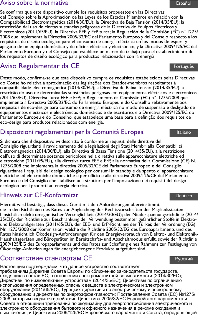 Aviso sobre la normativaSe confirma que este dispositivo cumple los requisitos propuestos en las Directivas del Consejo sobre la Aproximación de las Leyes de los Estados Miembros en relación con la Compatibilidad Electromagnética (2014/30/EU); la Directiva de Baja Tensión (2014/35/EU); la restricción del uso de ciertas sustancias peligrosas de la Directiva de Equipos Eléctricos y Electrónicos (2011/65/EU), la Directiva EEE y ErP turca; la Regulación de la Comisión (EC) nº 1275/2008 que implementa la Directiva 2005/32/EC del Parlamento Europeo y del Consejo respecto a los requisitos de diseño ecológico para el consumo de energía eléctrica en los modos de espera y apagado de un equipo doméstico y de oficina eléctrico y electrónico, y la Directiva 2009/125/EC del Parlamento Europeo y del Consejo que establece un marco de trabajo para el establecimiento de los requisitos de diseño ecológico para productos relacionados con la energía.Aviso Regulamentar da CEDeste modo, confirma-se que este dispositivo cumpre os requisitos estabelecidos pelas Directivas do Conselho relativa à aproximação das legislações dos Estados-membros respeitantes à compatibilidade electromagnética (2014/30/EU); a Directiva de Baixa Tensão (2014/35/EU); a restrição do uso de determinadas substâncias perigosas em equipamentos eléctricos e electrónicos (2011/65/EU), Directiva Turca EEE e ErP; o Regulamento da Comissão (EC) nº. 1275/2008 que implementa a Directiva 2005/32/EC do Parlamento Europeu e do Conselho relativamente aos requisitos de eco-design para consumo de energia eléctrica no modo de suspensão e desligado de equipamentos eléctricos e electrónicos domésticos e de escritório, e a Directiva 2009/125/EC do Parlamento Europeu e do Conselho, que estabelece uma base para a definição dos requisitos de eco-design para produtos relacionados com energia.Disposizioni regolamentari per la Comunità EuropeaSi dichiara che il dispositivo ivi descritto è conforme ai requisiti delle direttive del Consiglio riguardanti il ravvicinamento delle legislazioni degli Stati Membri alla Compatibilità Elettromagnetica (2014/30/EU), alla Direttiva di Bassa Tensione (2014/35/EU), alla restrizione dell’uso di determinate sostanze pericolose nella direttiva sulle apparecchiature elettriche ed elettroniche (2011/95/EU), alla direttiva turca EEE e ErP, alla normativa della Commissione (CE) N. 1275/2008 che implementa la direttiva 2005/32/CE del Parlamento Europeo e del Consiglio riguardante i requisiti del design ecologico per consumi in standby e da spento di apparecchiature elettriche ed elettroniche domestiche e per ufficio e alla direttiva 2009/125/CE del Parlamento Europeo e del Consiglio che stabilisce una struttura per l’impostazione dei requisiti del design ecologico per i prodotti ad energia elettrica.Hinweis zur CE-KonformitätHiermit wird bestätigt, dass dieses Gerät mit den Anforderungen übereinstimmt, die in den Richtlinien des Rates zur Angleichung der Rechtsvorschriften der Mitgliedsstaaten hinsichtlich elektromagnetischer Verträglichkeit (2014/30/EU); der Niederspannungsrichtlinie (2014/35/EU); der Richtlinie zur Beschränkung der Verwendung bestimmter gefährlicher Stoffe in Elektro- und Elektronikgeräten (2011/65/EU), der EEE- und ErP-Richtlinie der Türkei; der Verordnung (EG) Nr. 1275/2008 der Kommission, welche die Richtline 2005/32/EG des Europaparlaments und des Rates hinsichtlich Ökodesign-Anforderungen für den Energieverbrauch von Elektro- und Elektronik-Haushaltsgeräten und Bürogeräten im Bereitschafts- und Abschaltmodus erfüllt, sowie der Richtlinie 2009/125/EG des Europaparlaments und des Rates zur Schaffung eines Rahmens zur Festlegung von Ökodesign-Anforderungen für energiebezogene Produkte aufgeführt sind.Соответствие стандартам CEНастоящим подтверждаем, что данное устройство соответствует требованиям Директив Совета Европы по сближению законодательств государств, входящих в состав ЕС, в отношении электромагнитной совместимости (2014/30/EC); Директивы по низковольтным устройствам (2014/35/EC); Директивы по ограничению использования определенных опасных веществ в электрическом и электронном оборудовании (2011/65/EC), Турецких директивы по электрическому и электронному оборудованию и директивы по энергоэффективности; Постановления Совета (ЕС) №1275/2008, которым вводится в действие Директива 2005/32/EC Европейского парламента и Совета в отношении требований по экодизайну для энергопотребления электрического и электронного оборудования бытового и офисного назначения в режиме ожидания и выключения, и Директивы 2009/125/EC Европейского парламента и Совета, определяющей EspañolPortuguêsItalianoDeutschРусский