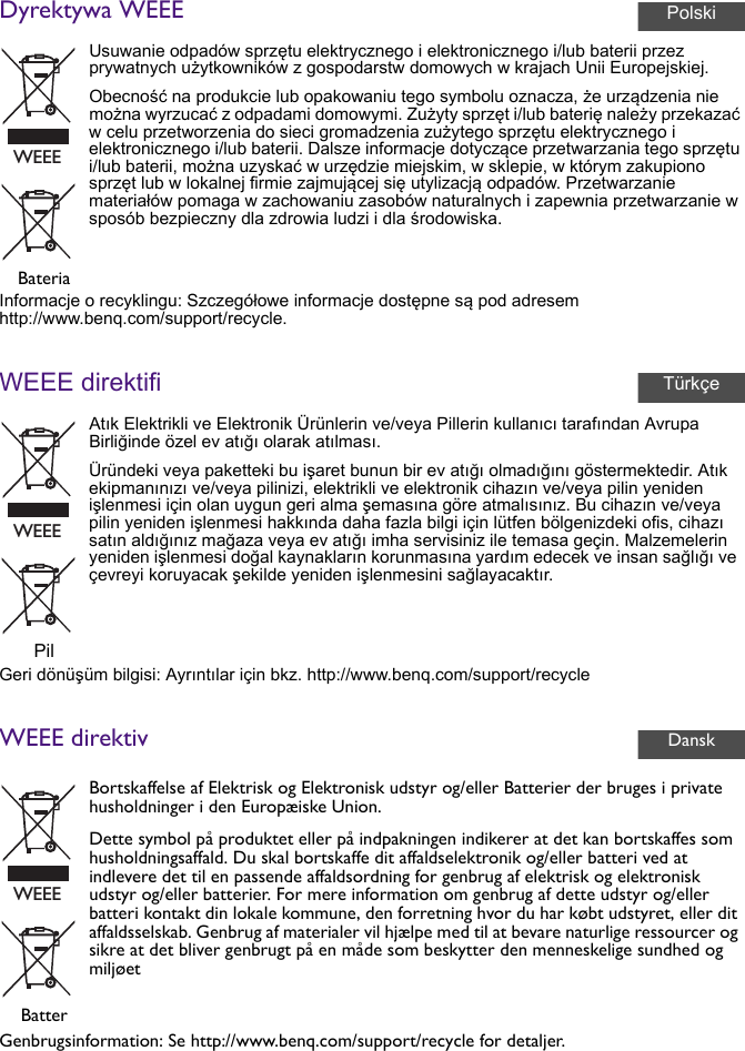 Dyrektywa WEEEInformacje o recyklingu: Szczegółowe informacje dostępne są pod adresem http://www.benq.com/support/recycle.WEEE direktifiGeri dönüşüm bilgisi: Ayrıntılar için bkz. http://www.benq.com/support/recycleWEEE direktivGenbrugsinformation: Se http://www.benq.com/support/recycle for detaljer.Usuwanie odpadów sprzętu elektrycznego i elektronicznego i/lub baterii przez prywatnych użytkowników z gospodarstw domowych w krajach Unii Europejskiej.Obecność na produkcie lub opakowaniu tego symbolu oznacza, że urządzenia nie można wyrzucać z odpadami domowymi. Zużyty sprzęt i/lub baterię należy przekazać w celu przetworzenia do sieci gromadzenia zużytego sprzętu elektrycznego i elektronicznego i/lub baterii. Dalsze informacje dotyczące przetwarzania tego sprzętu i/lub baterii, można uzyskać w urzędzie miejskim, w sklepie, w którym zakupiono sprzęt lub w lokalnej firmie zajmującej się utylizacją odpadów. Przetwarzanie materiałów pomaga w zachowaniu zasobów naturalnych i zapewnia przetwarzanie w sposób bezpieczny dla zdrowia ludzi i dla środowiska.BateriaAtık Elektrikli ve Elektronik Ürünlerin ve/veya Pillerin kullanıcı tarafından Avrupa Birliğinde özel ev atığı olarak atılması.Üründeki veya paketteki bu işaret bunun bir ev atığı olmadığını göstermektedir. Atık ekipmanınızı ve/veya pilinizi, elektrikli ve elektronik cihazın ve/veya pilin yeniden işlenmesi için olan uygun geri alma şemasına göre atmalısınız. Bu cihazın ve/veya pilin yeniden işlenmesi hakkında daha fazla bilgi için lütfen bölgenizdeki ofis, cihazı satın aldığınız mağaza veya ev atığı imha servisiniz ile temasa geçin. Malzemelerin yeniden işlenmesi doğal kaynakların korunmasına yardım edecek ve insan sağlığı ve çevreyi koruyacak şekilde yeniden işlenmesini sağlayacaktır.PilBortskaffelse af Elektrisk og Elektronisk udstyr og/eller Batterier der bruges i private husholdninger i den Europæiske Union.Dette symbol på produktet eller på indpakningen indikerer at det kan bortskaffes som husholdningsaffald. Du skal bortskaffe dit affaldselektronik og/eller batteri ved at indlevere det til en passende affaldsordning for genbrug af elektrisk og elektronisk udstyr og/eller batterier. For mere information om genbrug af dette udstyr og/eller batteri kontakt din lokale kommune, den forretning hvor du har købt udstyret, eller dit affaldsselskab. Genbrug af materialer vil hjælpe med til at bevare naturlige ressourcer og sikre at det bliver genbrugt på en måde som beskytter den menneskelige sundhed og miljøetBatterPolskiWEEETürkçeWEEEDanskWEEE